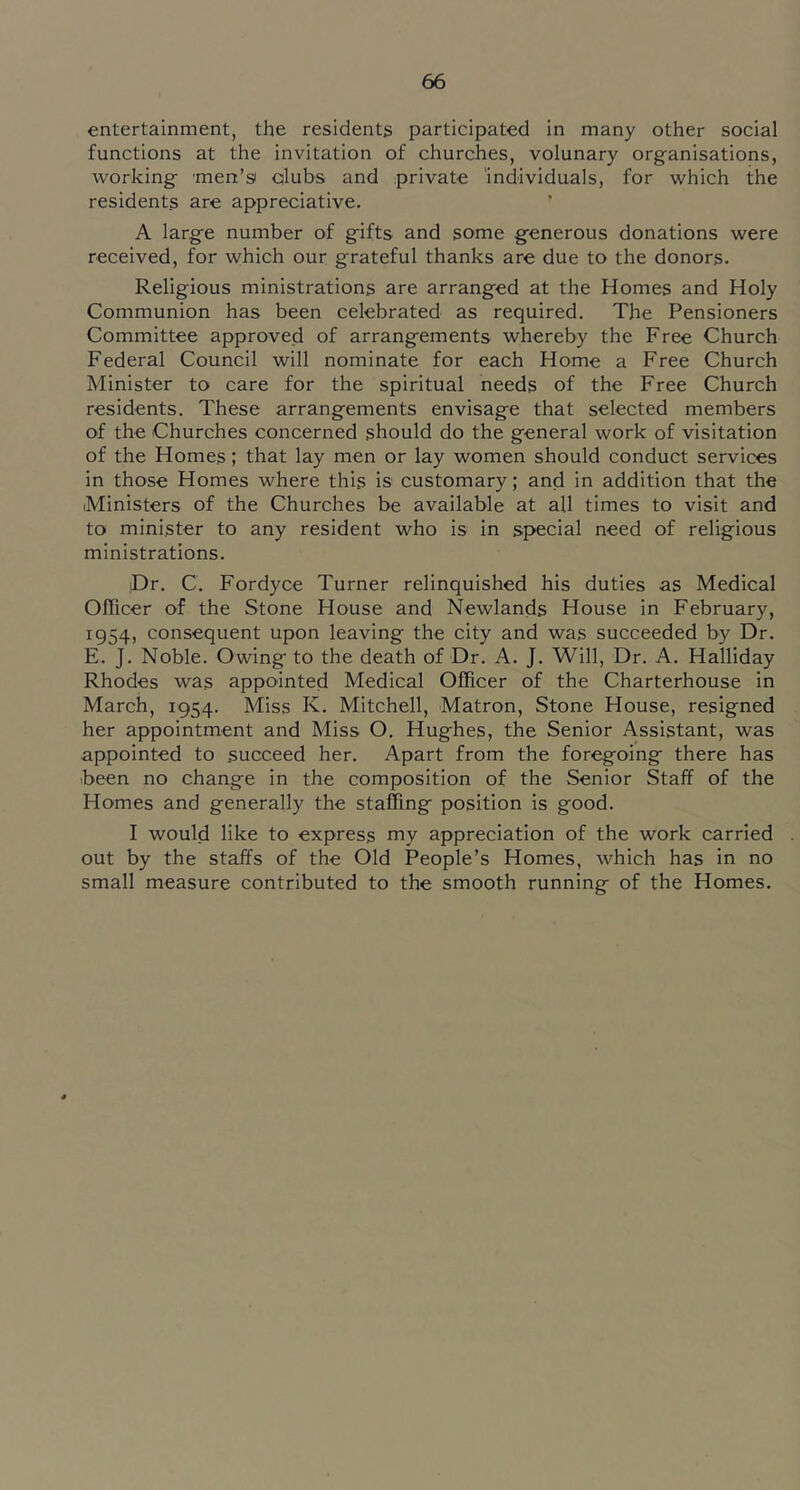 entertainment, the residents participated in many other social functions at the invitation of churches, volunary organisations, working men’si ctlubs and private 'individuals, for which the residents are appreciative. A large number of gifts and some generous donations were received, for which our grateful thanks are due to the donors. Religious ministrations are arranged at the Homes and Holy Communion has been celebrated as required. The Pensioners Committee approved of arrangements whereby the Free Church Federal Council will nominate for each Home a Free Church Minister to care for the spiritual needs of the Free Church residents. These arrangements envisage that selected members of the Churches concerned should do the general work of visitation of the Homes; that lay men or lay women should conduct services in those Homes where this is customary; and in addition that the Ministers of the Churches be available at all times to visit and to minister to any resident who is in special need of religious ministrations. Dr. C. Fordyce Turner relinquished his duties as Medical Officer of the Stone House and Newlands House in February, 1954, consequent upon leaving the city and was succeeded by Dr. E. J. Noble. Owing to the death of Dr. A. J. Will, Dr. A. Halliday Rhodes was appointed Medical Officer of the Charterhouse in March, 1954. Miss K. Mitchell, Matron, Stone House, resigned her appointment and Miss O. Hughes, the Senior Assistant, was appointed to succeed her. Apart from the foregoing there has .been no change in the composition of the Senior Staff of the Homes and generally the staffing position is good. I would like to express my appreciation of the work carried out by the staffs of the Old People’s Homes, Avhich has in no small measure contributed to the smooth running of the Homes.