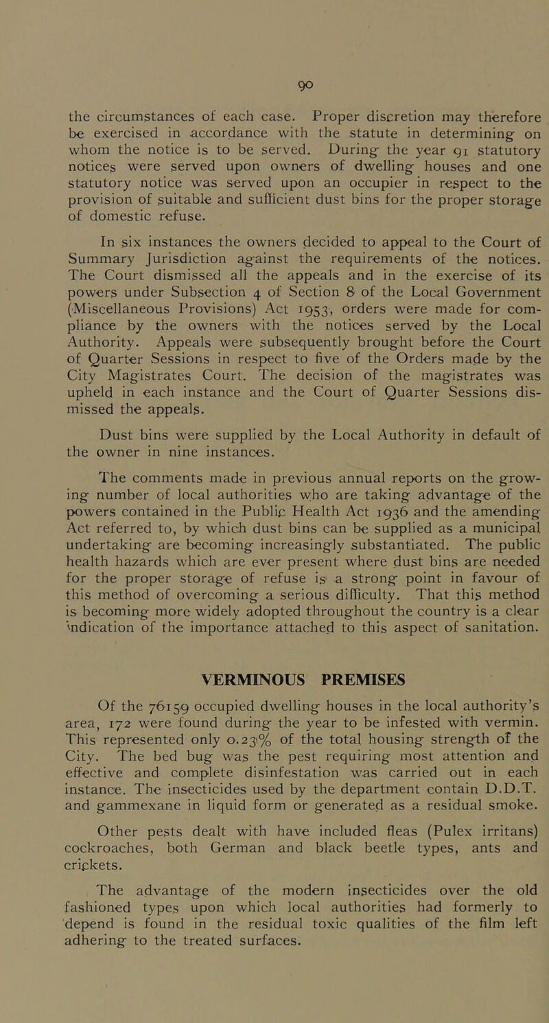 the circumstances of each case. Proper discretion may therefore be exercised in accordance with the statute in determining on whom the notice is to be served. During the year 91 statutory notices were served upon owners of dwelling houses and one statutory notice was served upon an occupier in respect to the provision of suitable and sullicient dust bins for the proper storage of domestic refuse. In six instances the owners decided to appeal to the Court of Summary Jurisdiction against the requirements of the notices. The Court dismissed all the appeals and in the exercise of its powers under Subsection 4 of Section 8 of the Local Government (Miscellaneous Provisions) Act 1953, orders were made for com- pliance by the owners with the notices served by the Local Authority. Appeals were subsequently brought before the Court of Quarter Sessions in respect to five of the Orders made by the City Magistrates Court. The decision of the magistrates was upheld in each instance and the Court of Quarter Sessions dis- missed the appeals. Dust bins were supplied by the Local Authority in default of the owner in nine instances. The comments made in previous annual reports on the grow- ing number of local authorities who are taking advantage of the fXJwers contained in the Public Health Act 1936 and the amending Act referred to, by which dust bins can be supplied as a municipal undertaking are becoming increasingly substantiated. The public health hazards which are ever present where dust bins are needed for the proper storage of refuse is' a strong point in favour of this method of overcoming a serious difficulty. That this method is becoming more widely adopted throughout the country is a clear 'ndication of the importance attached to this aspect of sanitation. VERMINOUS PREMISES Of the 7'6i59 occupied dwelling houses in the local authority’s area, 172 were found during the year to be infested with vermin. This represented only 0.231% of the total housing strength of the City. The bed bug was the pest requiring most attention and effective and complete disinfestation was carried out in each instance. The insecticides used by the department contain D.D.T. and gammexane in liquid form or generated as a residual smoke. Other pests dealt with have included fleas (Pulex irritans) cockroaches, both German and black beetle types, ants and crickets. The advantage of the modern insecticides over the old fashioned types upon which local authorities had formerly to depend is found in the residual toxic qualities of the film left adhering to the treated surfaces.