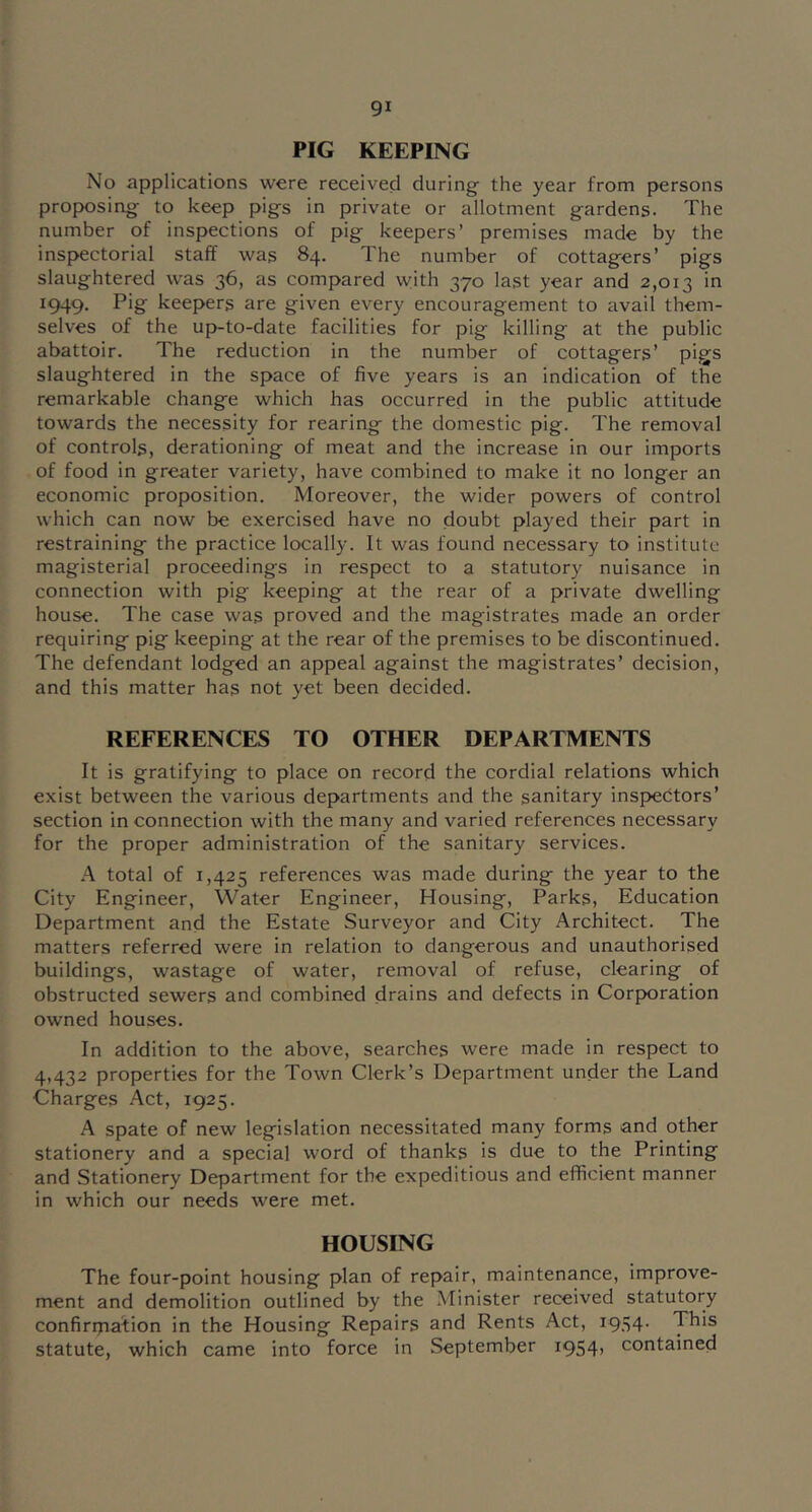 PIG KEEPING No applications were received during the year from persons proposing to keep pigs in private or allotment gardens. The number of inspections of pig keepers’ premises made by the inspectorial staff was 84. The number of cottagers’ pigs slaughtered was 36, as compared with 370 last year and 2,013 1949. Pig keepers are given every encouragement to avail them- selves of the up-to-date facilities for pig killing at the public abattoir. The reduction in the number of cottagers’ pigs slaughtered in the space of five years is an indication of the remarkable change which has occurred in the public attitude towards the necessity for rearing the domestic pig. The removal of controls, derationing of meat and the increase in our imports of food in greater variety, have combined to make it no longer an economic proposition. Moreover, the wider powers of control which can now be exercised have no doubt played their part in restraining the practice locally. It was found necessary to institute magisterial proceedings in respect to a statutory nuisance in connection with pig keeping at the rear of a private dwelling house. The case was proved and the magistrates made an order requiring pig keeping at the rear of the premises to be discontinued. The defendant lodged an appeal against the magistrates’ decision, and this matter has not yet been decided. REFERENCES TO OTHER DEPARTMENTS It is gratifying to place on record the cordial relations which exist between the various departments and the sanitary inspectors’ section in connection with the many and varied references necessary for the proper administration of the sanitary services. A total of 1,425 references was made during the year to the City Engineer, Water Engineer, Housing, Parks, Education Department and the Estate Surveyor and City Architect. The matters referred were in relation to dangerous and unauthorised buildings, wastage of water, removal of refuse, clearing of obstructed sewers and combined drains and defects in Corporation owned houses. In addition to the above, searches were made in respect to 4,432 properties for the Town Clerk’s Department under the Land Charges Act, 1925. A spate of new legislation necessitated many forms and other stationery and a special word of thanks is due to the Printing and Stationery Department for the expeditious and efficient manner in which our needs were met. HOUSING The four-point housing plan of repair, maintenance, improve- ment and demolition outlined by the Minister received statutory confirrpation in the Housing Repairs and Rents Act, 1954. This statute, which came into force in September i954) contained