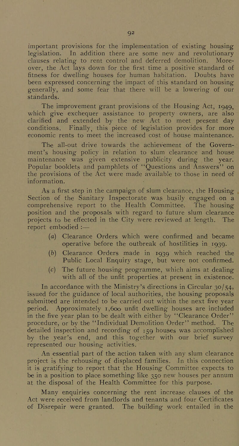 important provisions for the implementation of existing housing legislation. In addition there are some new and revolutionary clauses relating to rent control and deferred demolition. More- over, the Act lays down for the first time a positive standard of fitness for dwelling houses for human habitation. Doubts have been expressed concerning the impact of this standard on housing generally, and some fear that there will be a lowering of our standards. The improvement grant provisions of the Housing Act, 1949, which give exchequer assistance to property owners, are also clarified and extended by the new Act to meet present day conditions. Finally, this piece of legislation provides for more economic rents to meet the increased cost of house maintenance. The all-out drive towards the achievement of the Govern- ment’s housing policy in relation to slum clearance and house maintenance was given extensive publicity during the year. Popular booklets and pamphlets of “Questions and Answers’’ on the provisions of the Act were made available to those in need of information. As a first step in the campaign of slum clearance, the Housing Section of the Sanitary Inspectorate was busily engaged on a comprehensive report to the Health Committee. The housing position and the proposals with regard to future slum clearance projects to be effected in the City were reviewed at length. The report embodied :— (a) Clearance Orders which were confirmed and became operative before the outbreak of hostilities in 1939. (b) Clearance Orders made in 1939 which reached the Public Local Enquiry stage, but were not confirmed. (c) The future housing programme, which aims at dealing with all of the unfit properties at present in existence. In accordance with the Ministry’s directions in Circular 30/34, issued for the guidance of local authorities, the housing proposals submitted are intended to be carried out within the next five year period. Approximately 1,600 unfit dwelling houses are included in the five year plan to be dealt with either by “Clearance Order’’ procedure, or by the “Individual Demolition Order’’ method. The detailed inspection and recording of 159 houses was accomplished by the year’s end, and this together with our brief survey represented our housing activities. An essential part of the action taken with any slum clearance project is the rehousing of displaced families. In this connection it is gratifying to report that the Housing Committee expects to be in a position to place something like 350 new houses per annum at the disposal of the Health Committee for this purpose. Many enquiries concerning the rent increase clauses of the .A.ct were received from landlords and tenants and four Certificates of Disrepair were granted. The building work entailed in the