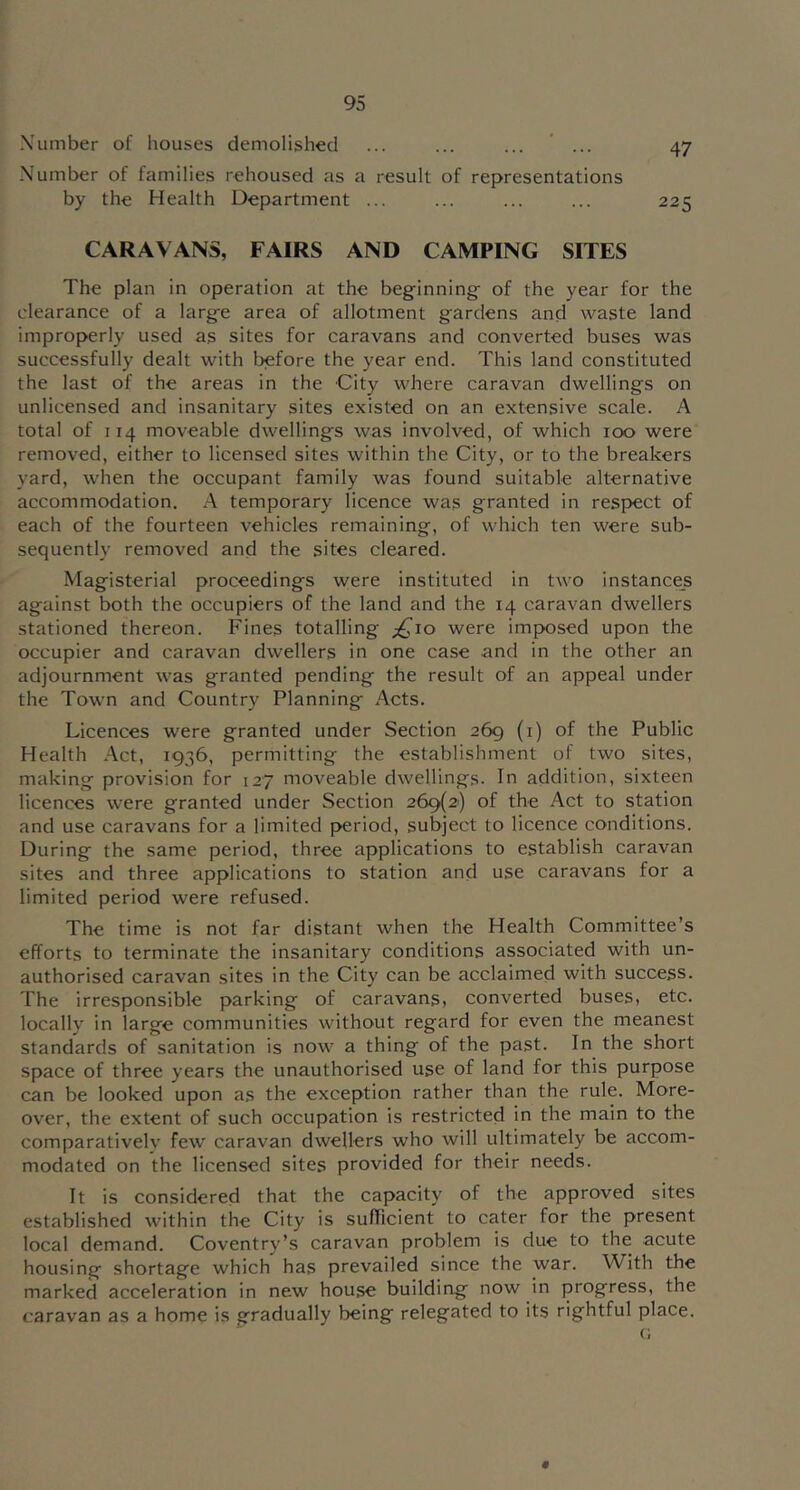 Number of houses demolished ... ... ... ... 47 Number of families rehoused as a result of representations by the Health Department ... ... ... ... 225 CARAVANS, FAIRS AND CAMPING SITES The plan in operation at the beginning of the year for the clearance of a large area of allotment gardens and waste land improperly used as sites for caravans and converted buses was successfully dealt with before the year end. This land constituted the last of the areas in the City where caravan dwellings on unlicensed and insanitary sites existed on an extensive scale. A total of 114 moveable dwellings was involved, of which 100 were removed, either to licensed sites within the City, or to the breakers yard, when the occupant family was found suitable alternative accommodation. A temporary licence was granted in respect of each of the fourteen vehicles remaining, of which ten were sub- sequently removed and the sites cleared. Magisterial proceedings were instituted in two instances against both the occupiers of the land and the 14 caravan dwellers stationed thereon. Fines totalling £10 were imposed upon the occupier and caravan dwellers in one case and in the other an adjournment was granted pending the result of an appeal under the Town and Country Planning Acts. Licences were granted under Section 269 (i) of the Public Health Act, 1936, permitting the establishment of two sites, making provision for 127 moveable dwellings. In addition, sixteen licences were granted under Section 269(2) of the Act to station and use caravans for a limited period, subject to licence conditions. During the same period, three applications to establish caravan sites and three applications to station and use caravans for a limited period were refused. The time is not far distant when the Health Committee’s efforts to terminate the insanitary conditions associated with un- authorised caravan sites in the City can be acclaimed with success. The irresponsible parking of caravans, converted buses, etc. locally in large communities without regard for even the meanest standards of sanitation is now a thing of the past. In the short space of three years the unauthorised use of land for this purpose can be looked upon as the exception rather than the rule. More- over, the extent of such occupation is restricted in the main to the comparatively few caravan dwellers who will ultimately be accom- modated on the licensed sites provided for their needs. It is considered that the capacity of the approved sites established within the City is sufficient to cater for the present local demand. Coventry’s caravan problem is due to the acute housing shortage which has prevailed since the war. With the marked acceleration in new house building now in progress, the caravan as a home is gradually being relegated to its rightful place. G «