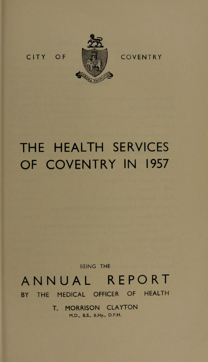 THE HEALTH SERVICES OF COVENTRY IN 1957 BEING THE ANNUAL REPORT BY THE MEDICAL OFFICER OF HEALTH T. MORRISON CLAYTON M.D.. B.S., B.Hy.. D.P.H.