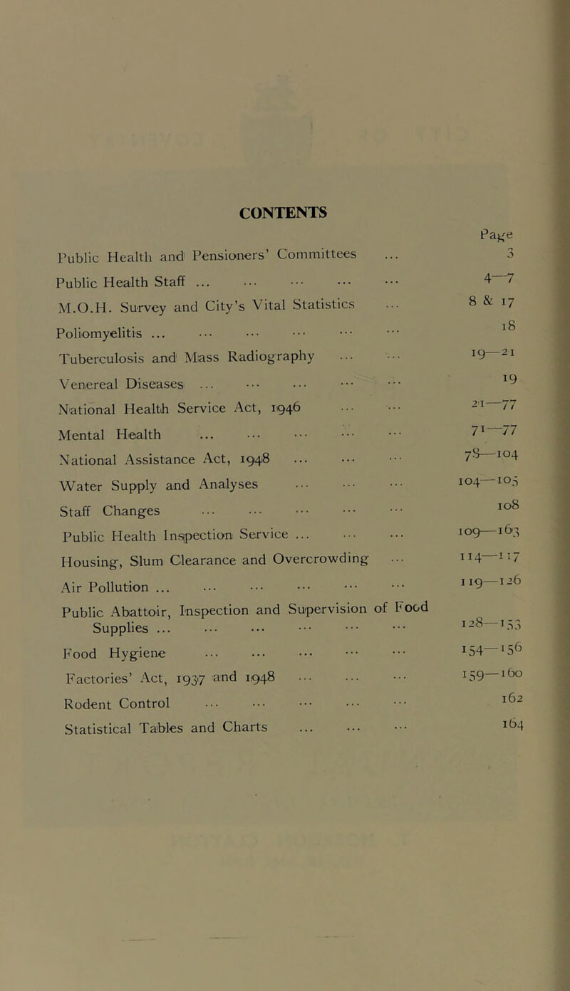 CONTENTS Public Health and Pensioners’ Committees Page n 0 Public Health Staff ... 4—7 M.O.H. Survey and City’s Vital Statistics 8 & 17 Poliomyelitis ... 18 Tuberculosis and Mass Radiography ig—21 Venereal Diseases ... 19 National Health Service Act, 1946 21—77 Mental Health ... 71—77 National Assistance Act, 1948 78—104 Water Supply and Analyses 104—105 Staff Changes ... 108 Public Health Insipection Service ... log—163 Housing, Slum Clearance and Overcrowding 114—117 .'\ir Pollution ... 1ig—126 Public Abattoir, Inspection and Supervision of Food Supplies ... 128—153 Food Hygiene 154—156 Factories’ Act, 19317 and 1948 15g—160 Rodent Control ... ... 162 Statistical Tables and Charts 164