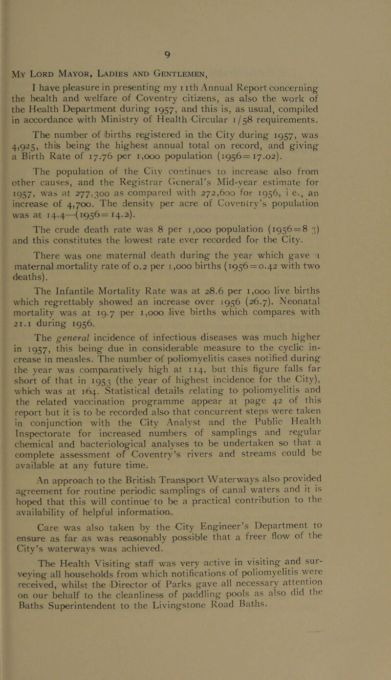 M.y Lord Mayor, Ladies and Gentlemen, I have pleasure in presenting my i ith Annual Report concerning the health and welfare of Coventry citizens, as also the work of the Health Department during 1957, and this is, as usual, compiled in accordance with Ministry of Health Circular 1/518 requirements. The number of births registered in the City during 1957, was 4,925, this being the highest annual total on record, and giving a Birth Rate of 17.76 {>er 1,000 population (1956=17.02). The population of the Ciiy continues to increase also from other causes, and the Registrar General’s Mid-year estimate for 1957, was at 2*77,300 as compared with 272,600 for 1956, i e., an increase of 4,700. The density per acre of Coventry’s population was at 14.4—(1956=14.3). The crude death rate was 8 per i,ooo population (1956 = 8 3) and this constitutes the lowest rate ever recorded for the City. There was one maternal death during the year which gave a maternal mortality rate of 0.2 per i ,000 births (1956 = 0.42 with two deaths). The Infantile Mortality Rate was at 28.6 per 1,000 live births which regrettably showed an increase over 1956 (26.7). Neonatal mortality was at 19.7 per 1,000 live births which compares with 21.1 during 1956. The general incidence of infectious diseases was much higher in 1957, this being due in considerable measure to the cyclic in- crease in measles. The number of poliomyelitis cases notified during the year was comparatively high at 114, but this figure falls far short of that in 1953 (the year of highest incidence for the City), which was at 164. Statistical details relating to poliomyelitis and the related vaccination programme appear at page 42 of this report but it is to be recorded also that concurrent steps were taken in conjunction with the City Analy.st and the Public Health Inspectorate for increased numbers of samplings and regular chemical and bacteriological analyses to be undertaken so that a complete assessment of Coventry'’s rivers and streams could be available at any future time. .An approach to the British Transport Waterways also provided agreement for routine periodic samplings of canal waters and it is hoped that this will continue to be a practical contribution to the availability of helpful information. Care was also taken by the City Engineer’s Department to ensure as far as was reasonably possible that a freer flow of the City’s waterways was achieved. The Health Visiting staff was very active in visiting and sur- veying all households from which notifications of poliomyelitis were received, whilst the 'Director of Parks gave all necessary attention on our behalf to the cleanliness of paddling pools as also did the Baths Superintendent to the Livingstone Road Baths.