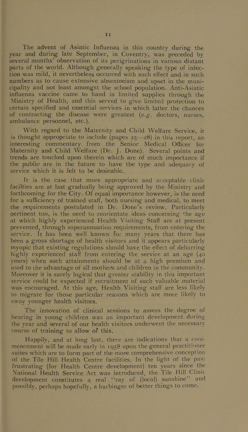 The advent of Asiatic Influenza in this country during the year and during late Septemher, in Coventry, was preceded by several months’ observation of its perigrinations in various distant parts of the world. Although generally speaking the type of infec- tion was mild, it nevertheless occurred with such effect andi in such numbers as to cause extensive absenteeism and upset in the muni- cipality and not least amongst the school population.. Anti-.A^siatic influenza vaccine came to hand in limited supplies through the Ministry of Health, and this served to give limited protection to certain specified and essential services in which latter the chances of contracting the disease were greatest {e.g. doctors, nurses, ambulance personnel, etc.). With regard to the Maternity and Child Welfare Service, it is thought appropriate to include (pages 25—,28) in this report, an interesting commentary from the Senior Medical Olficer for Maternity and Child Welfare (Dr. J. Done). Several points and trends are touched upon therein which are of much importance if the public are in the future to have the type and. adequacy of service which it is felt tO' be deskable. It is the case that more appropriate and acceptable clinic facilties are at last gradually being approved by the Ministry and forthcoming for the City. Of equal importance however, is the need for a sufficiency of trained staff, both nursing and medical, to meet the requirements postulated in Dr. Done’s 'review. Particularly pertinent too, is the need to reorientate ideas concerning the age at which highly experienced Health Visiting Staff are at present prevented, through superannuation requirements, from entering the service. It has been well known for many years that there has been a gross shortage of health visitors and it appears particularly myopic that existing regulations should have the effect of debarring highly experienced staff from entering the service at an age (40 years) when such attainments should be at a high premium and used to the advantage of all mothoits and children in the community. Moreover it is surely logical that greater stability in this important service could be expected if recruitment of such valuable material was encouraged. .A.t this age. Health Visiting staff are less likely to migrate for those particular reasons which are more likely to sway younger health visitors. The innovation of clinical sessions to assess the degree of hearing in young children was an important development during the year and several of our health visitors underwent the necessary course of training to allow of this. Happily, and at long last, there are indications that a com- mencement will be made early in 1958 upon the general practitioner suites which are to form part of the more comprehensive conception of the Tile Hill Health Centre facilities. In the light of the pasi frustrating (for Health Centre development) ten years since the National Health Service .'\ct was introduced, the Tile Hill Clinic development constitutes a real “ray of (local) sunshine’’ and possibly, perhaps hopefully, a harbinger of'l>etter things to come.