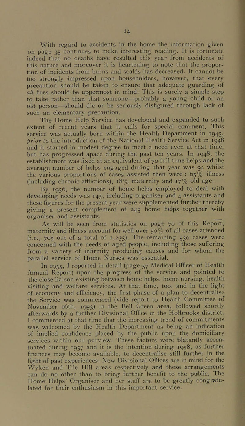 H With regard to accidents in the home the information given on page 35 continues to make interesting reading. It is fortunate indeed that no deaths have resulted this year from accidents of this nature and moreover it is heartening to note that the propor- tion of incidents from burns and scalds has decreased. It cannot be too strongly impressed upon householders, however, that every precaution should be taken to ensure that adequate guarding of all fires should be uppermost in mind. This is surely a simple step to take rather than that someone—'probably a young child or an old person—should die or be seriously disfigured through lack of such an elementary precaution. The Home Help Service has developed and expanded to such extent of recent years that it calls for Sipecial comment. This service was actually born within the Health Department in 1945, prior to the introduction of the National Health Service Act in 1948 and it started in modest degree to meet a need even at that time, but has progressed apace during the past ten years. In 1948, the establishment was fixed at an equivalent of 70' full-time helps and the average number of helps engaged during that year was 5'2 whilst the various proportions of cases assisted then were: 65% illness (including chronic afflictions), 18% maternity and 17% ^S^- By 1956, the number of home helps employed to deal with developing needs was 145, including organiser and 4 assistants and these figures for the present year were supplemented further thereby giving a present complement of 245 home helps together with organiser and assistants. As will be seen from statistics on page 70 of this Report, maternity and illness account for well over 50% of all cases attended {i.e., 705 out of a total of 1,2135). The remaining 530 cases were concerned with the needs of aged people, including those suffering from a variety of infirmity producing causes and for whom the parallel service of Home Nurses was essential. In i95!5, I reported in detail (page'517 Medical Officer of Health Annual Report) upon the progress of the service and pointed to the close liaison existing between home helps, home nursing, health visiting and welfare services. At that time, too, and in the light of economy and efficiency, the first phase of a plan to decentralise the Service was commenced (vide report to Health Committee of November i6th, 1933) in the Bell Green area, followed shortly afterwards by a further Divisional Office in the Holbrooks district. I commented at that time that the increasing trend of commitments was welcomed by the Health Department as being an indication of implied confidence placed by the public upon the domiciliary services within our purview. These factors were blatantly accen- tuated during 1957 and* it is the intention during 1958, as further finances may become available, to decentralise still further in the light of past experiences. New Divisional Offices are in mind for the Wyken and Tile Hill areas respectively and these arrangements can do no other than to bring further benefit to the public. The Home Helps’ Organiser and her staff are to be greatly congratu- lated for their enthusiasm in this important service.