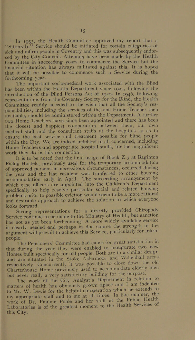 In 1953, the Health Committee approved my report that a “Sitters-In” Service should be initiated for certain categories of sick and infirm people in Coventry and this was subsequently endor- sed by the City Council. Attempts have been made by the Health Committee m succeeding years to commence the Service but the financial situation has always militated against this. It is hoped that it will be possible to commence such a Service during the forthcoming year. The important socio-medical work associated with the Blind has been within the Health Department since 19212, following rhe introduction of the B'lind Persons .^ct of 1920. In 1946, following representations from the Coventry Society for the Blind, the Health Committee readily acceded to the wish that all the Society’s res- ponsibilities, including the services of the one Home Teacher then available, should be administered within the Department. A further two Home Teachers have since been appointed and there has been the closest and happiest co-operation between them, our own medical staff and the consultant staffs at the hospitals so as to ensure the best service and treatment possible for blind people within the City. We are indeed indebted to all concerned, including Home Teachers and appropriate hos-pital staffs, for the magnificent work they do in this connection. It is to be noted that the final usage of Block Z.3 at Baginton Fields Hostels, previously used for the temporary accommodation of approved persons in necessitous circumstances, occurred during the year and the last resident was tranferred to other housing accommodation early in .A.pril. The succeeding arrangement by which case officers are appointed into the Children’s Department specifically to help resolve particular social and related housing problems prior to possible eviction would seem to be a rnore rational and desirable approach to achieve the solution to which everyone looks forward. Strong representations for a directly provided Chiropody Service continue to be made to the Ministry of Health, but sanction has not as yet been forthcoming. A more widely available service is clearly needed and perhaps in due course the strength of argument will prevail to achieve this Service, particularly for infirm people. • r ■ The Pensioners’ Committee had cause lor great satisfaction in that during the vear they were enabled to inaugurate two new Homes built specifically for old people. Both are to a similar design and are situated in the Stoke Aldermoor mid WiilenhcLll areas respectively. Concurrently it was possible to close down the O'C Charterhouse Home previously used to iuicommodate elderly men but never really a very satisfactory building lor the puiqiose. The work of the City Analyst’s Department in felatjon ^o matters of health has obviously grown apace and I am indebted to Mr. W. Lewis for the helpful co-operation which he extends to my appropriate staff and to me at all times. In like mann^, the work of Dr. Pauline Poole and her staff at the r Laboratories is of the greatest moment to the Healt ervices o this City.