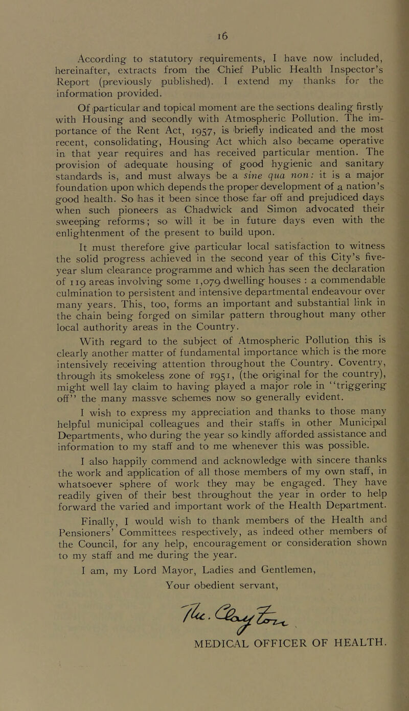 According to statutory requirements, I have now included, hereinafter, extracts from the Chief Public Health Inspector’s Report (previously published). I extend my thanks for the informiation provided. Of particular and topical moment are the sections dealing firstly with Housing and secondly with Atmospheric Pollution. The im- portance of the Rent Act, 195:7, is briefly indicated and the most recent, consolidating. Housing Act which also became operative in that year requires and has received particular mention. The provision of adequate housing of good hygienic and sanitary standards is, and must always be a sine qua non: it is a major foundation upon which depends the proper development of a nation’s good health. So ihas it been since those far off and prejudiced days when such pioneers as Chadwick and Simon advocated their sweeping reforms; so will it be in future days even with the enlightenment of the present to build upon. It must therefore give particular local satisfaction to witness the solid progress achieved in the second year of this City’s five- year slum clearance programme and which has seen the declaration of 119 areas involving some 1,079 dwelling houses ; a commendable culmination to persistent and intensive departmental endeavour over many years. This, too, forms an important and substantial link in the chain being forged on similar pattern throughout many other local authority areas in the Country. With regard to the subject of Atmospheric Pollution this is clearly another matter of fundamental importance which is the more intensively receiving attention throughout the Country. Coventry, through ks smokeless zone of 1951, (the original for the country), might well lay claim to having played a major role in “triggering off’’ the many massve schemes now so generally evident. I wish to express my appreciation and thanks to those many helpful municipal colleagues and their staffs In other Municipal Departments, who during the year so kindly afforded assistance and information to my staff and to me whenever this was possible. I also happily commend and .acknowledge with sincere thanks the work and application of all those members of my own staff, in whatsoever sphere of work they may be engaged. They have readily given of their best throughout tlie year in order to help forward the varied and important work of the Health Department. Finally, I would wish to thank members of the Health and Pensioners’ Committees respectively, as indeed other members of the Council, for any help, encouragement or consideration shown to my staff and me during the year. I am, my Lord Mayor, Ladies and Gentlemen, Your obedient servant. MEDICAL OFFICER OF HEALTH.