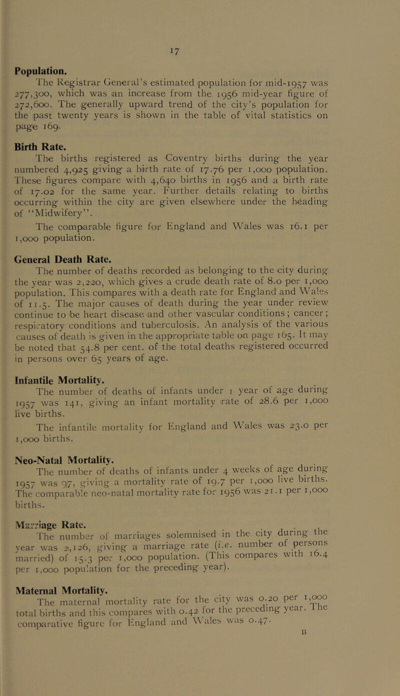 Population. The Registrar General’s estimated ipopulation for mid-1957 was 277,300, which was an increase from the 1956 mid-year figure of 272,600. The generally upward trend of the city’s population for the past twenty years is shown in the table of vital statistics on page 169. Birth Rate. The births registered as Coventry births during the year numbered 4,925 giving a birth rate of 17.76 per 1,000 population. These figures compare with 4,640 births in 1956 and a birth rate of 17.02 for the same year. Further details relating to births occurring within the city are given elsewhere under the heading of “Midwifery”. The comparable figure for England and Wales was 16. i per 1,000 population. General Death Rate. The number of deaths recorded as belonging to the city during the year was 2,220, which gives a crude death rate of 8.0 per 1,000 population. This compares with a death rate for England and Wales of 11.5. The major causes of death during the year under review continue to'be heart disease and other vascular conditions; cancer; respiratory conditions and tuberculosis. An analysis of the various causes of death is given in the appropriate table on page 165. It may be noted that 54.8 per cent, of the total deaths registered occurred in persons over 65 years of age. Infantile Mortality. The number of deaths of infants under i year of age during 1957 was 141, giving an infant mortality rate of 28.6 per 1,000 live births. The infantile mortality for England and Wales was 23.0 per 1,000 births. Neo-Natal Mortality. The number of deaths of infants under 4 weeks of age during 1957 was 97, giving a mortality rate of 19.7 per 1,000 live births. The comparable neo-natal mortality rate for 1956 was 21.1 per 1,000 births. Marriage Rate. • j • 1 The number of marriages solemnised in the city during the year was 2,126, giving a marriage rate {i.e. number of persons married) of 15.3 per 1,000 population. (This compares wit 1 i .4 per 1,000 population for the preceding year). Maternal Mortality. The maternal mortality rate for the city was 0.20 per i,c»o total births and this compares with 0.42 for the preceding year. le comiparative figure for I'lngland and Wales \^as 0.47. li