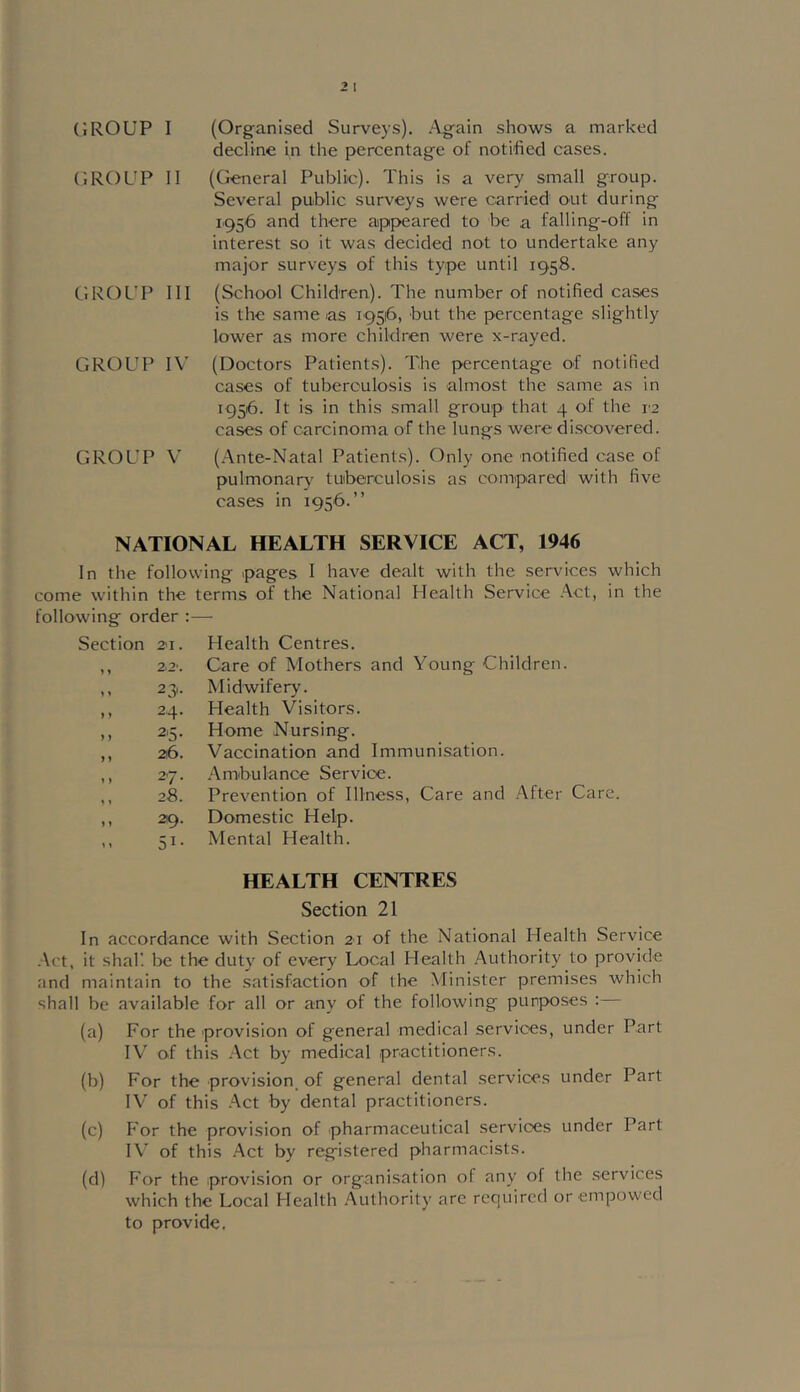 ('.ROUP II GROUP III GROUP IV GROUP V decline in the percentage of notified cases. {(^neral Public). This is a very small group. Several public surveys were carried out during 1.956 and there appeared to be a falling-off in interest so it was decided not to undertake any major surveys of this type until 1958. (School Children). The number of notified cases is the same as 19516, but the percentage slightly lower as more children were x-rayed. (Doctors Patients). The percentage of notified cases of tuberoulosis is almost the same as in 1956. It is in this small group that 4 of the 12 cases of carcinoma of the lungs were discovered. (.Ante-Natal Patients). Only one notified case of pulmonary' tuberculosis as compared with five cases in 1956.” NATIONAL HEALTH SERVICE ACT, 1946 In the following pages I have dealt with the services which come within the terms of the National Health Service Act, in the following order ;—■ Section 2'I. Health Centres. » 1 2.2‘. Care of Mothers and Young Children. 1 1 23'- Midwifery. ) ) 24. Health Visitors. ) ) 2,5. Home Nursing. ) y 26. Vaccination and Immunisation. y ) 27. .Ambulance Service. » » 28. Prevention of Illness, Care and .After Care y y 29. Domestic Help. y y 51- Mental Health. HEALTH CENTRES Section 21 In accordance with Section 21 of the National Health Service Act, it shall be the duty of every Local Health Authority to provide and maintain to the satisfaction of the Minister premises which shall be available for all or any of the following purposes : (a) For the provision of general medical services, under Part IV of this -Act by medical practitioners. (b) For the provision of general dental services under Part IV of this .Act by dental practitioners. (c) For the provision of pharmaceutical services under Part I\' of this .Act by registered pharmacists. (d) For the .provision or organisation of any of the .services which the Local Health .Authority arc required or empowed to provide.