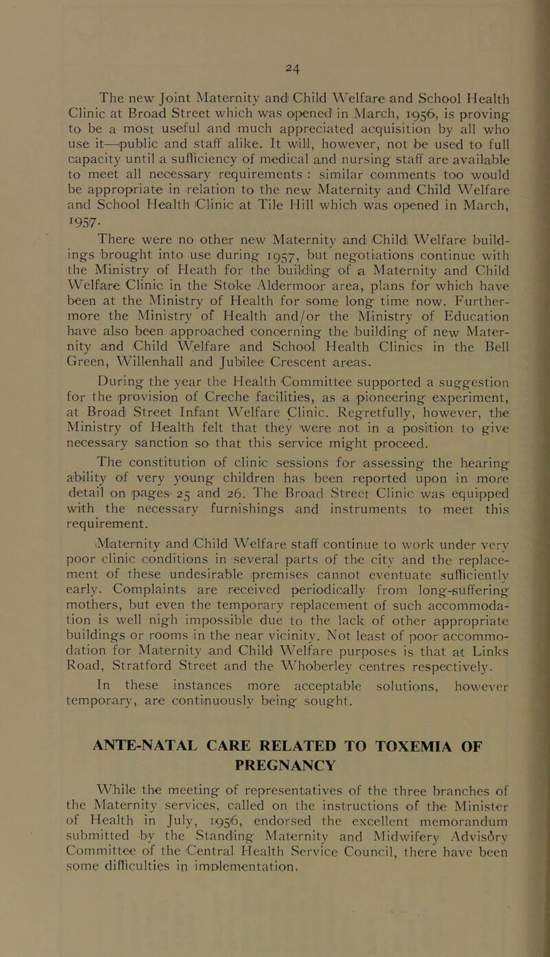 The new Joint Maternity and Child Welfare and School Health Clinic at Broad Street which was opened' in March, 1956, is proving- to be a most useful and much appreciated acquisition by all who use it—ipublic and staff alike. It will, however, not be used to full capacity until a sulliciency of medical and nursing staff are available to meet all necessiary requirements : similar comments too would be appropriate in relation to the new Maternity and Child Welfare and School Health Clinic at Tile Hill which was opened in March, 1957- There were no other new Maternity and; Child; Welfare build- ings brought into use during 1957, but negotiations continue with the Ministry of Heath for the building of a Maternity and Child Welfare Clinic in the Stoke Aldermoor area, plans for which have been at the Ministry of Health for some long time now. Further- more the Ministry of Health and/or the Ministry of Education have also been approached concerning the building of new Mater- nity and Child Welfare and School Health Clinics in the Bell Green, Willenhall and Jubilee Crescent areas. During the year the Health Committee supported a suggestion for the provision of Creche facilities, as a pioneering experiment, at Broad Street Infant Welfare Clinic. Regretfully, however, the Ministry of Health felt that they were not in a position to give necessary sanction sO' that this service might proceed. The constitution of clinic sessions for assessing the hearing ability of very young children has been reported upon in more detail on pages 25 and 26. The Broad Street Clinic was equipped with the necessary furnishings and instruments to meet this requirement. iMaternity and Child Welfare staff continue to work under verv poor clinic conditions in several parts of the city and the replace- ment of these undesirable premises cannot eventuate sufficiently early. Complaints are received periodically from long-suffering mothers, but even the temporary replacement of such accommoda- tion is well nigh impossible due to the lack of other appropriate buildings or rooms in the near vicinity. Not least of poor accommo- dation for Maternity .and Child Welfare purposes is that at Links Road, Stratford Street and the Whoberley centres respectively. In these instances more acceptable solutions, however temporar}', are continuously being sought. ANTE-NATAL CARE RELATED TO TOXEMIA OF PREGNANCY While the meeting of representatives of the three branches of the Maternity services, called on the instructions of the Minister of Health in July, 1956, endorsed the excellent memorandum submitted by the Standing Maternity and Midwifery .Advisory Committee of the Central Health Service Council, there have been some dilliculties in imolementation.