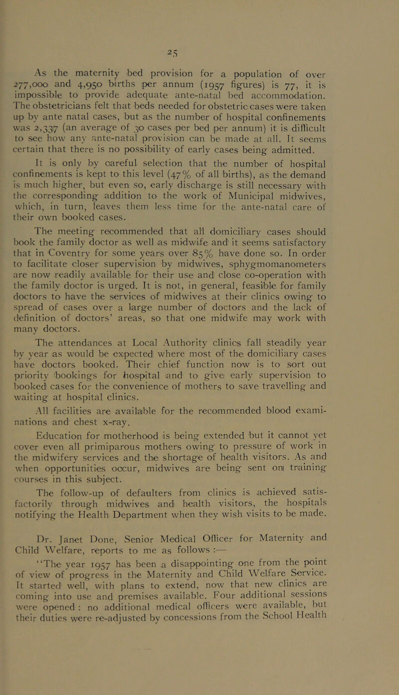 2.S As the maternity bed provision for a population of over 277,000 and 4,950 births per annum (19517 fig-ures) is 77, it is impossible to provide adequate ante-natal bed accommodation. The obstetricians felt that beds needed for obstetric cases were taken up by ante natal cases, but as the number of hospital confinements was 2,337 average of 30 cases iper bed per annum) it is dillicult to see how any ante-natal provision can be made at all. It seems certain that there is no possibility of early cases being admitted. It is only by careful selection that the number of hospital confinements is kept to this level (47% of all births), as the demand is much higher, but even so, early discharge is still necessary with the corresponding addition to the work of Municipal midwives, which, in turn, leaves them less time for the ante-natal care of their own booked cases. The meeting recommended that all domiciliar}' cases should book the family doctor as well as midwife and it seems satisfactory that in Coventry for some years over 85% have done so. In order to facilitate closer suf>ervision by midwives, sphygmomanometers are now readily available for their use and' close co-operation with the family doctor is urg'ed. It is not, in general, feasiible for family doctors to have the services of midwives at their clinics owing to spread of cases over a large number of doctors and the lack of definition of doctors’ areas, so that one midwife may work with many doctors. The attendances at Local Authority clinics fall steadily year by year as would be expected where most of the domiciliary cases have doctors booked. Their chief function now is to sort out priority ibookings for ho.spital and to give early supervision to booked cases for the convenience of mothers to save travelling and waiting at hospital clinics. All facilities are available for the recommended blood exami- nations and chest x-ray. Education for motherhood is being extended but it cannot yet cover e\'en all primiparous mothers owing to pressure of work in the midwifery services and the shortage of health visitors. As and when opportunities occur, midwives are being sent oni training courses in this subject. The follow-up of defaulters from clinics is achieved satis- factorily through midwives and health visitors, the hospitals notifying the Health Department when they wish visits to be made. Dr. Janet Done, Senior Medical Officer for Maternity and Child Welfare, reports to me as follows — “The year 1957 has been a disappointing one from the point of view of progress in the Maternity and Child Welfare Service. It started well, with plans to extend, now that new clinics are coming into use and premises available. Four additional sessions were opened : no additional medical officers were availabfe, but their duties were re-adjusted by concessions from the School Health