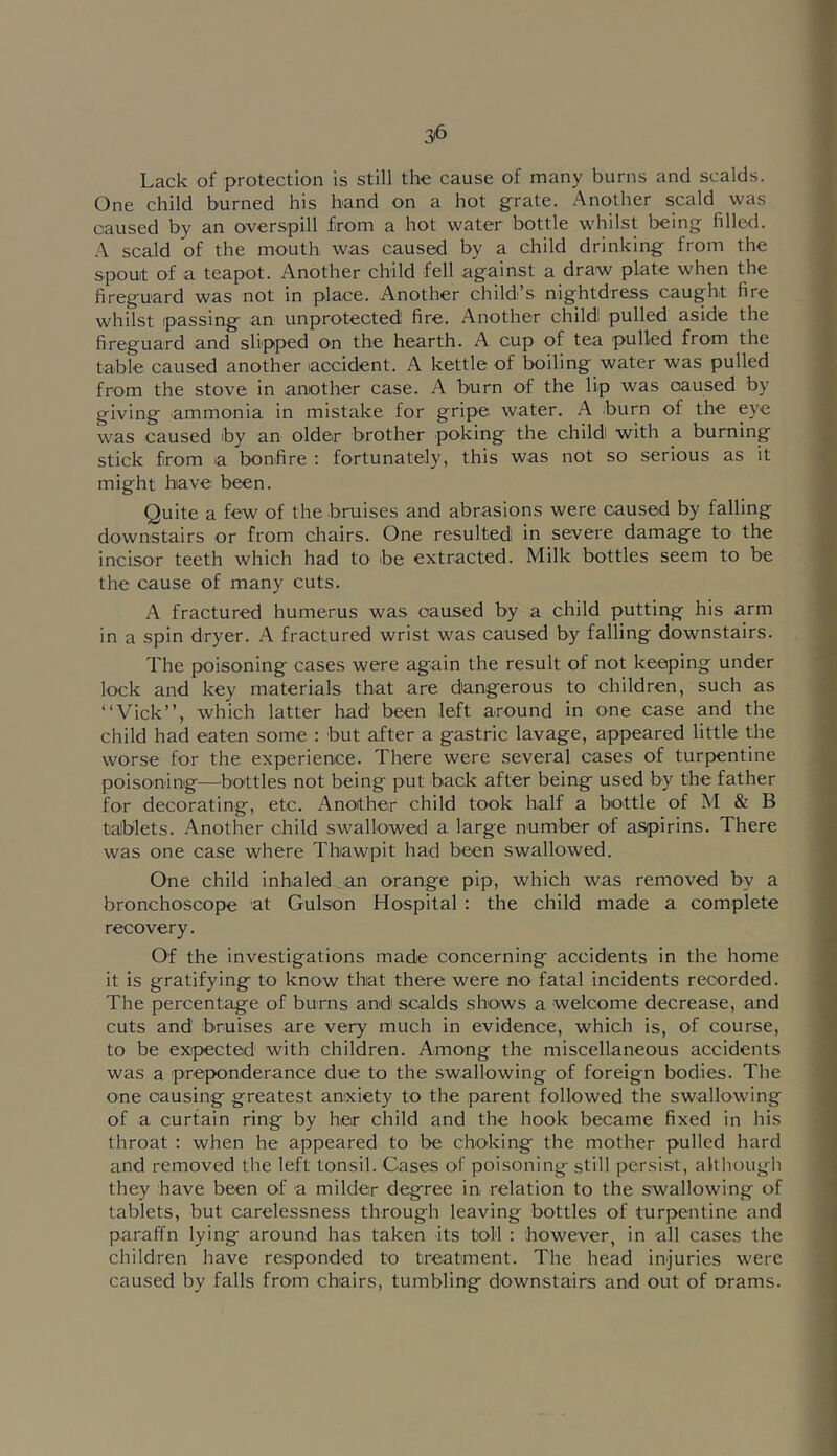 Lack of protection is still the cause of many burns and scalds. One child burned his band on a hot grate, -'\nother scald was caused by an overspill from a hot water bottle whilst being filled. scald of the mouth was caused by a child drinking from the spouit of a teapot. Another child fell against a draw plate when the fireguard was not in place. Another child’s nightdress caught fire whilst passing an unprotected! fire. Another child! pulled aside the fireguard and slipped on the hearth. A cup of tea pulled from the table caused another accident. A kettle of boiling water was pulled from the stove in another case. A burn of the lip was caused by giving ammonia in mistake for gripe water. A burn of the eye was caused by an older brother poking the childi with a burning stick from a bonfire : fortunately, this was not so serious as it might have been. Quite a few of the bruises and abrasions were caused by falling downstairs or from chairs. One resulted in severe damage to the incisor teeth which had to be extracted. Milk bottles seem to be the cause of many cuts. A fractured humerus was caused by a child putting his arm in a spin dryer. A fractured wrist was caused by falling downstairs. The poisoning cases were again the result of not keeping under lock and key materials that are dangerous to children, such as “Vick”, which latter had been left around in one case and the child had eaten some : but after a gastric lavage, appeared little the worse for the experience. There were several cases of turpentine poisoning—^bo'ttles not being put back after being used by the father for decorating, etc. Another child took half a bottle of M & B taJblets. Another child swallowed a large number of aspirins. There was one case where Thawpit had been swallowed. One child inhaled an orange pip, which was removed by a bronchoscope at Gulson Hospital : the child made a complete recovery. Of the investigations made concerning accidents in the home it is gratifying to know that there were no fatal incidents recorded. The percentage of burns and scalds shows a welcome decrease, and cuts and bruises are very much in evidence, whicli is, of course, to be expected with children. Among the miscellaneous accidents was a preponderance due to the swallowing of foreign bodies. The one causing greatest anxiety to the parent followed the swallowing of a curtain ring by her child and the hook became fixed in his throat ; when he appeared to be choking the mother pulled hard and removed the left tonsil. Cases of poisoning still persist, although they have been of a milder degree in relation to the swallowing of tablets, but carelessness through leaving bottles of turpentine and paraffn lying around has taken its toll : however, in all cases the children have responded to treatment. The head injuries were caused by falls from chairs, tumbling downstairs and out of orams.