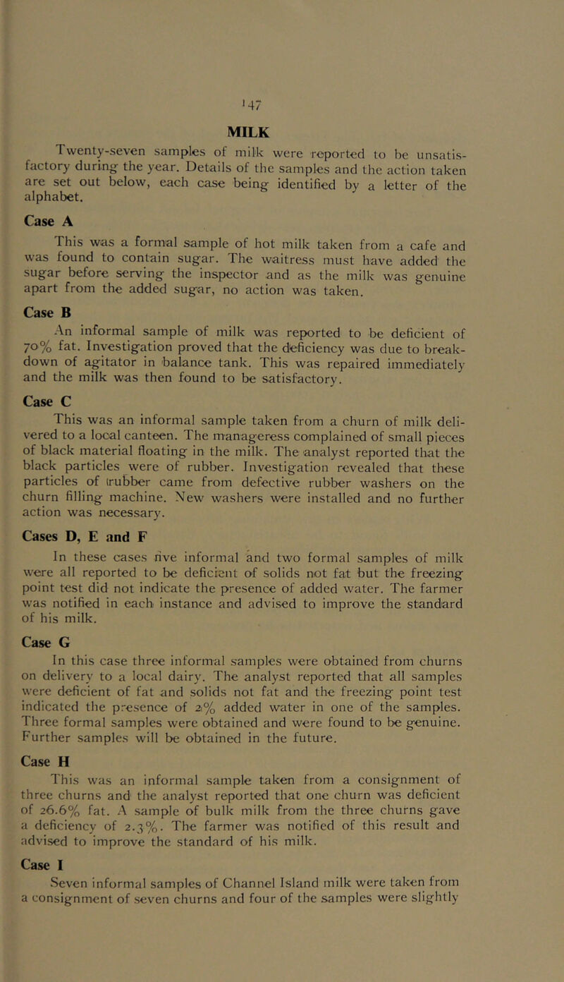 •47 MILK Twenty-seven samples of milk were reported to be unsatis- factory durino^ the year. Details of the samples and the action taken are set out below, each case beine: identified by a letter of the alphabet. Case A This was a formal sample of hot milk taken from a cafe and was found to contain sugar. The waitress must have added the sugar before serving the inspector and as the milk was genuine apart from the added sugar, no action was taken. Case B An informal sample of milk was reported to be deficient of 70% fat. Investigation proved that the deficiency was due to break- down of agitator in balance tank. This was repaired immediately and the milk was then found to be satisfactory. Case C This was an informal sample taken from a churn of milk deli- vered to a local canteen. The manageress complained of small pieces of black material floating in the milk. The analyst reported that the black particles were of rubber. Investigation revealed that these particles of irubber came from defective rubber washers on the churn filling machine. New washers were installed and no further action was necessary. Cases D, E and F In these cases rive informal and two formal samples of milk were all reported to be deficient of solids mot fat but the freezing point test did not indicate the presence of added water. The farmer was notified in each instance and advised to improve the standard of his milk. Case G In this case three informal .s'amples were obtained from churns on delivery to a local dairy. The analyst reported that all samples were deficient of fat and solids not fat and the freezing point test indicated the p.-esence of 21% added water in one of the samples. Three formal samples were obtained and were found to be genuine. Further samples will be obtained in the future. Case H This was an informal sample taken from a consignment of three churns and the analyst reported that one churn was deficient of 26.6% fat. A sample of bulk milk from the three churns gave a deficiency of 2.3%. The farmer was notified of this result and advi.sed to improve the standard of his milk. Case I Seven informal samples of Channel Island milk were taken from a consignment of seven churns and four of the samples were slightly