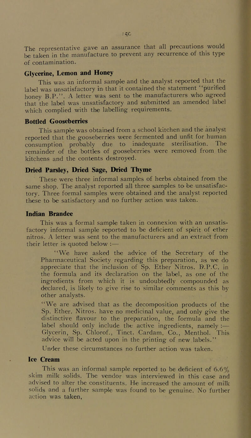 j*^pj-gsgntcitivc 3.n cissur3.ncc tli-st 3.11 precautions would be taken in the manufacture to prevent any recurrence of this type of contamination. Glycerine, Lemon and Honey This was an informal sample and the analyst reported that the label was unsatisfactory in that it contained the statement “purified honey B.P.’’. A letter was sent to the manufacturers who agreed that the label was unsatisfactory and submitted an amended label which complied with the labelling requirements. Bottled Gooseberries This sample was obtained from a school kitchen and the .analyst reported that the gooseberries were fermented and unfit for human consumption probably due to inadequate sterilisation. The remainder of the bottles of gooseberries were removed from the kitchens and the contents destroyed. Dried Parsley, Dried Sage, Dried Thyme These were three informal samples of herbs obtained from the same shop. The analyst reported all three samples to be unsatisfac- tory. Three formal samples were obtained and the analyst reported these to be satisfactory and no further action was taken. Indian Brandee This was a formal sample taken in connexion with an unsatis- factory informal sample reported to be deficient of spirit of ether nitros. A letter was sent to the manufacturers and an extract from their letter is quoted below ;— “We have asked the advice of the Secretary of the Pharmaceutical Society regarding this preparation, as we do appreciate that the inclusion of Sp. Ether Nitros. B.P.C. in the formula and its declaration on the label, as one of the ingredients from which it is undoubtedly compounded as declared, is likely to give rise to similar comments as this by other analysts. “We are advised that as the decomposition products of the Sp. Ether. Nitros. have no medicinal value, and only give the distinctive flavour to the preparation, the formula and the label should only include the active ingredients, namely :— Glycerin, Sp. Chlorof., Tinct. Cardam. Co., Menthol. This advice will be acted upon in the printing of new labels.’’ Under these circumstances no further action was taken. Ice Cream This was an informal sample reported to be deficient of 6.6% skim milk solids. The vendor was interviewed in this ca.se and advised to alter the constituents. He increased the amount of milk solids and a further sample was found to be genuine. No further action was taken,