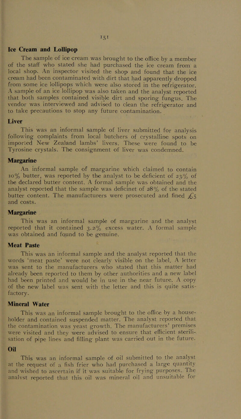 Ice Cream and Lollipop The sample of ice cream was broug^ht to the ollice by a member of the staff who stated she had purchased the ice cream from a local shop. .An inspector visited the shop and found that the ice cream had been contaminated with dirt that had apparently dropped from some ice lollipops which were also stored in the refrigerator. •A sample of an ice lollipop was also taken and the analyst reported that both samples contained visible dirt and sporing fungus. The vendor was interviewed and advised to clean the refrigerator and to take precautions to stop any future contamination. Liver This was an informal sample of liver submitted for analysis following complaints from local butchers of crystalline spots on imported New Zealand lambs’ livers. These were found to be Tyrosine crystals. The consignment of liver was condemned. Margarine •An informal sample of margarine which claimed to contain io% butter, was reported by the analyst to be deficient of 231% of the declared butter content. A formal sample was obtained and the analyst reported that the sample was deficinet of 28% of the stated butter content. The manufacturers were prosecuted and fined ;^S and costs. Margarine This was an informal sample of margarine and the analyst reported that it contained 3.21% excess water. A formal sample was obtained and found to be genuine. Meat Paste This was an informal sample and the analyst reported that the words ‘meat paste’ were not clearly visible on the label. A letter was sent to the manufacturers who stated that this matter had already been reported to them by other authorities and a new label had been printed and would be in use in the near future. A copy of the new label was sent with the letter and this is quite satis- factory. Mineral Water This was an informal sample brought to the office by a house- holder and contained suspended matter. The analyst reported that the contamination was yeast growth. The manufacturers’ premises were visited and they were advised to ensure that elTicient sterili- sation of pipe lines and filling plant was carried out in the future. Oil This was an informal sample of oil submitted to the analyst at the request of a fish frier who had purchased a large quantity and wished to ascertain if it was suitable for frying purposes. The analyst reported that this oil was mineral oil and unsuitable for