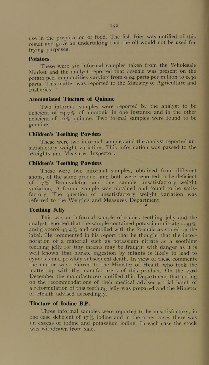 use in the preparation of food. The fish frier was notified of this result and gave an undertaking that the oil would not be used for frying purposes. Potatoes These were six informal samples taken from the Wholesale Market and the analyst reported that arsenic was present on the potato peel in quantities varying from 0.04 parts per million to 0.30 parts. This matter was reported to the Ministry of Agriculture and Fisheries. Ammoniated Tincture of Quinine Two informal samples were reported by the analyst to be deficient of 214.7% of ammonia in one instance and in the other deficient of 16% quinine. Two formal samples were found to be genuine. Children’s Teething Powders These were two informal samples and the analyst reported un- satisfactory weight variation. This information was passed to the Weights and Measures Inspector. Children’s Teething Powders These were two informal samples, obtained from different shops, of the same product and both were reported to be deficient of 17% Bromvaleton and one sample unsatisfactory weight variation. A formal sample was obtained and found to be satis- factory. The question of unsatisfactory weight variation was referred to the Weights and Measures Department. # Teething Jelly This was an informal sample of babies teething jelly and the analyst reported that the sample contained potassium nitrate 2.313% and glycerol 313.4% and complied with the formula as stated on the label. He commented in his report that he thought that the incor- poration of a material such as potassium nitrate as a soothing teething jelly for tiny infants may be fraught with danger as it is well known that nitrate ingestion by infants is likely to lead to cyanosis and possibly subsequent death. In view of these comments the matter was referred to the Minister of Health who took the matter up with the manufacturers of this product. On the 23rd December the manufacturers notified this Department that acting on the recommendatioins of their medical adviser a trial batch of a reformulation of this teething jelly was prepared and the Minister of Health advised accordingly. Tincture of Iodine B.P. Three informal samples were reported to be unsatisfactory, in one case deficient of 17% iodine and in the other oases there was an excess of iodine and potassium iodine. In each case the stock was withdrawn from sale.