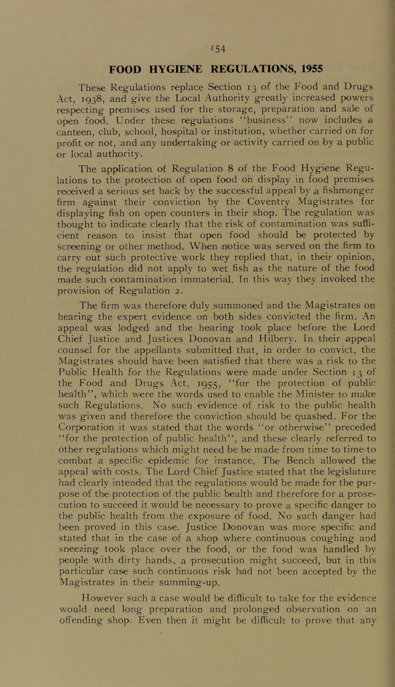 FOOD HYGIENE REGULATIONS, 1955 These Regulations replace Section 13. of the Food and Drugs Act, 1938, and give the Local Authority greatly increased powers respecting premises used for the storage, preparation and sale of open food'. Under these regulations “business” now includes a canteen, club, school, hospital or institution, whether carried on for profit or not, and any undertaking or 'activity carried on by a public or local 'authority. The application of Regulation 8 of the Food Hygiene Regu- lations tO' the protection of open food on display in food premises received a serious set back by the successful appeal by a fishmonger firm against their conviction by the Coventry Magistrates for displaying fish on open counters in their shop. The regulation was thought to indicate clearly that the risk of contamination was sulli- cient reason to insist that open food should be protected by screening or other method. When notice was served on the firm to carry out such protective work they replied that, in their opinion, the regulation did not apply to wet fish as the nature of the food made such contamination immaterial. In this way they invoked the provision of Regulation 2. The firm was therefore duly summoned and the Magistrates on hearing the expert evidence on both sides convicted the firm. An appeal was lodged and the hearing took place before the Lord Chief Justice and Justices Donovan and Hilbery. In their appeal counsel for the appellants submitted that, in order to convict, the Magistrates should have been satisfied that there was a risk to the Public Health for the Regulations were made under Section 13 of the Food and Drugs Act, ii95'5, “for the protection of public health”, which were the words used to enable the Minister to make such Regulations. No such evidence of risk to the public health was given and therefore the conviction should be quashed. For the Corporation it was stated that the words “or otherwise” preceded “for the protection of public health”, and these clearly referred to other regulations which might need be be made from time to time to combat a specific epidemic for instance. The Bench allowed the appeal with costs. The Lord Chief Justice stated that the legislature had clearly intended that the regulations would be made for the pur- pose of the protection of the public health and therefore for a prose- cution to succeed it would be necessary to prove .a specific danger to the public health from the exposure of food. No such danger had been proved in this case. Justice D'onovan wias more specific and stated that in the case of a shop where continuous coughing and sneezing took place over the food', or the food was handled by people with dirty hands, a prosecution might succeed, but in this particular case such continuous risk bad not been accepted by the Magistrates in their summing-up. However such a case would be diflicult to take for the evidence would need long preparation and prolonged observation on an offending shop. Even then it might be diflicult to prove that any