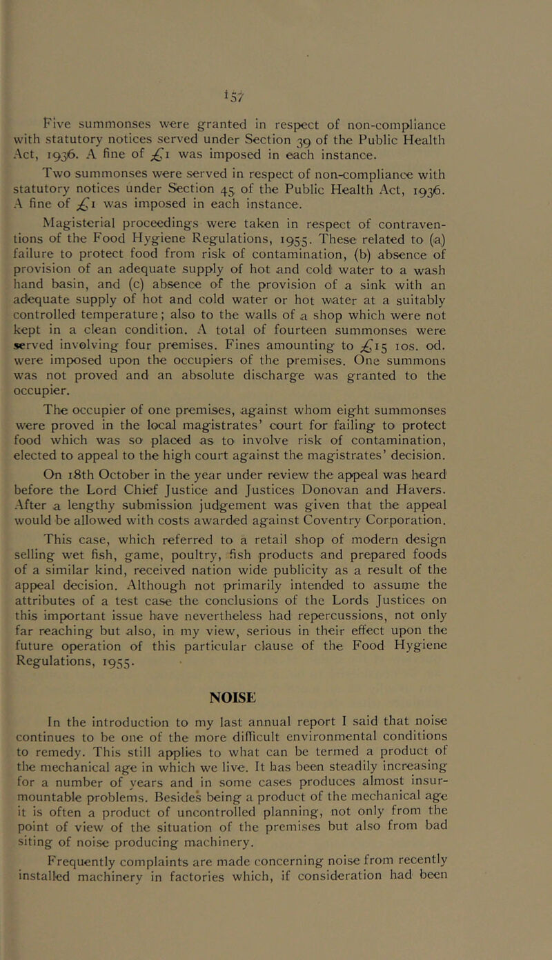 Five summonses were granted in respect of non-compliance with statutory notices served under Section 39 of the Public Health Act, 1936. A fine of ;^i was imposed in each instance. Two summonses were served in respect of non-compliance with statutory notices under Section 45, of the Public Health Act, 1936. A fine of was imposed in each instance. Magisterial proceedings were taken in respect of contraven- tions of the Food Hygiene Regulations, 1955. These related to (a) failure to protect food from risk of contamination, (b) absence of provision of an adequate supply of hot and cold water to a wash hand basin, and (c) absence of the provision of a sink with an adequate supply of hot and cold water or hot water at a suitably controlled temperature; also to the walls of a shop which were not kept in a clean condition. A total of fourteen summonses were served involving four premises. Fines amounting to ;^i5 los. od. were imposed upon the occupiers of the premises. One summons was not proved and an absolute discharge was granted to the occupier. The occupier of one premises, against whom eight summonses were proved in the local magistrates’ court for failing to protect food which was so placed as to involve risk of contamination, elected to appeal to the high court against the magistrates’ decision. On i8th October in the year under review the appeal was heard before the Lord Chief Justice and Justices Donovan and Havers. After a lengthy submission judgement was given that the appeal would be allowed with costs awarded against Coventry Corporation. This case, which referred to a retail shop of modern design selling wet fish, game, poultry, fish products and prepared foods of a similar kind, received nation wide publicity as a result of the appeal decision. Although not primarily intended to assume the attributes of a test case the conclusions of the Lords Justices on this important issue have nevertheless had repercussions, not only far reaching but also, in my view, serious in their effect upon the future operation of this particular clause of the Food Hygiene Regulations, 1955. NOISE In the introduction to my last annual report I said that noise continues to be one of the more difficult environmental conditions to remedy. This still applies to what can be termed a product of the mechanical age in which we live. It has been steadily increasing for a number of years and in some ca.ses produces almost insur- mountable problems. Besides being a product of the mechanical age it is often a product of uncontrolled planning, not only from the point of view of the situation of the premises but al.so from bad siting of noise producing machinery. Frequently complaints are made concerning noise from recently installed machinery in factories which, if consideration had been