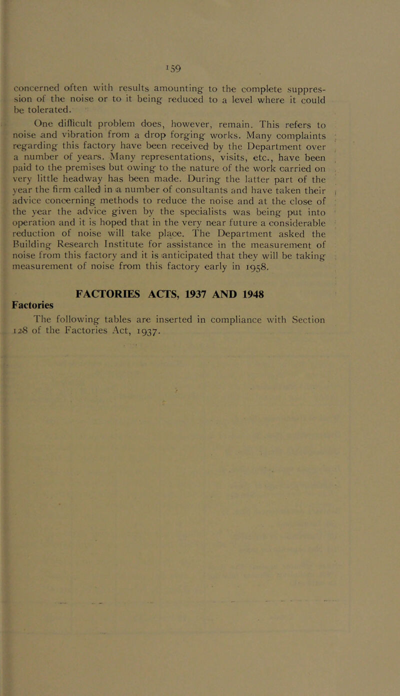 concerned often with results amounting- to the complete suppres- sion of the noise or to it being reduced to a level where it could be tolerated. One dillicult problem does, however, remain. This refers to noise and vibration from a drop forg-ing works. Many complaints regarding this factory have been received by the Department over a number of years. Many representations, visits, etc., have been paid to the premises but owing to the nature of the work carried on very little headway has been made. During the latter part of the year the firm called in a number of consultants and have taken their advice concerning methods to reduce the noise and at the close of the year the advice given by the specialists was being put into operation and it is hoped that in the very near future a considerable reduction of noise will take place. The Department asked the Building Research Institute for assistance in the measurement of noise from this factory and it is anticipated that they will be taking measurement of noise from this factory early in 1958. FACTORIES ACTS, 1937 AND 1948 Factories The following tables are inserted in compliance with Section 128 of the Factories Act, 1937.