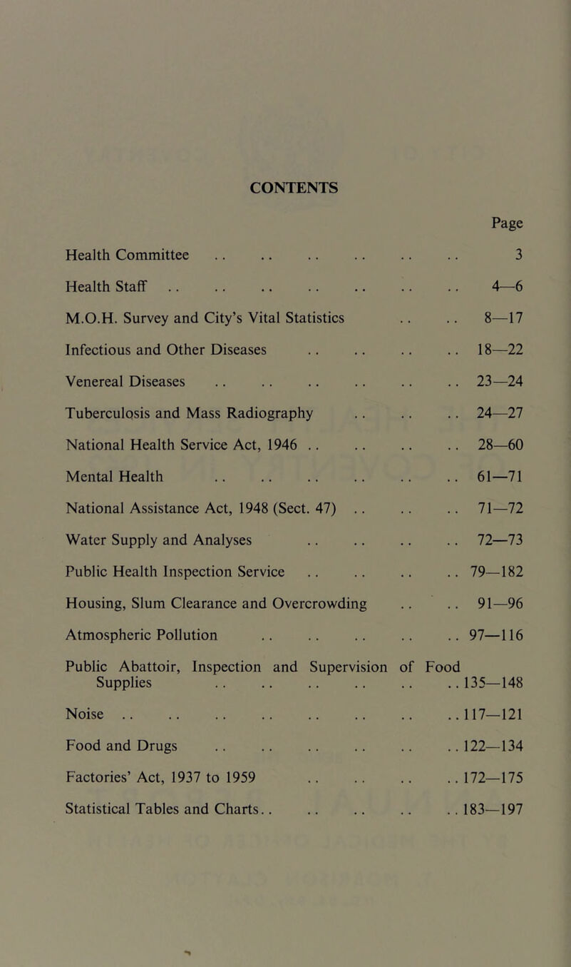 CONTENTS Health Committee Health Staff M.O.H. Survey and City’s Vital Statistics Infectious and Other Diseases Venereal Diseases Tuberculosis and Mass Radiography National Health Service Act, 1946 .. Mental Health National Assistance Act, 1948 (Sect. 47) .. Water Supply and Analyses Public Health Inspection Service Housing, Slum Clearance and Overcrowding Atmospheric Pollution Public Abattoir, Inspection and Supervision of Food Supplies Noise .. Food and Drugs Factories’ Act, 1937 to 1959 Statistical Tables and Charts.. Page 3 4—6 8—17 18—22 23— 24 24— 27 28—60 61—71 71— 72 72— 73 79—182 91—96 97—116 135—148 117—121 122—134 172—175 183—197