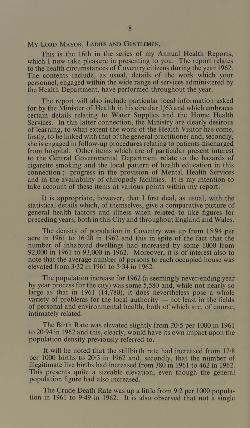 My Lord Mayor, Ladies and Gentlemen, This is the 16th in the series of my Annual Health Reports, which I now take pleasure in presenting to you. The report relates to the health circumstances of Coventry citizens during the year 1962. The contents include, as usual, details of the work which your personnel, engaged within the wide range of services administered by the Health Department, have performed throughout the year. The report will also include particular local information asked for by the Minister of Health in his circular 1 /63 and which embraces certain details relating to Water Supplies and the Home Health Services. In this latter connection, the Ministry are clearly desirous of learning, to what extent the work of the Health Visitor has come, firstly, to be linked with that of the general practitioner and, secondly, she is engaged in follow-up procedures relating to patients discharged from hospital. Other items which are of particular present interest to the Central Governmental Department relate to the hazards of cigarette smoking and the local pattern of health education in this connection ; progress in the provision of Mental Health Services and in the availability of chiropody facilities. It is my intention to take account of these items at various points within my report. It is appropriate, however, that I first deal, as usual, with the statistical details which, of themselves, give a comparative picture of general health factors and illness when related to like figures for preceding years, both in this City and throughout England and Wales. The density of population in Coventry was up from 15-94 per acre in 1961 to 16-20 in 1962 and this in spite of the fact that the number of inhabited dwellings had increased by some 1000 from 92,000 in 1961 to 93,000 in 1962. Moreover, it is of interest also to note that the average number of persons to each occupied house was elevated from 3-32 in 1961 to 3-34 in 1962. The population increase for 1962 (a seemingly never-ending year by year process for the city) was some 5,580 and, while not nearly so large as that in 1961 (14,780), it does nevertheless pose a whole variety of problems for the local authority — not least in the fields of personal and environmental health, both of which are, of course, intimately related. The Birth Rate was elevated slightly from 20-5 per 1000 in 1961 to 20-94 in 1962 and this, clearly, would have its own impact upon the population density previously referred to. It will be noted that the stillbirth rate had increased from 17-8 per 1000 births to 20-3 in 1962 and, secondly, that the number of illegitimate live births had increased from 380 in 1961 to 462 in 1962. This presents quite a sizeable elevation, even though the general population figure had also increased. The Crude Death Rate was up a little from 9-2 per 1000 popula- tion in 1961 to 9-49 in 1962. It is also observed that not a single