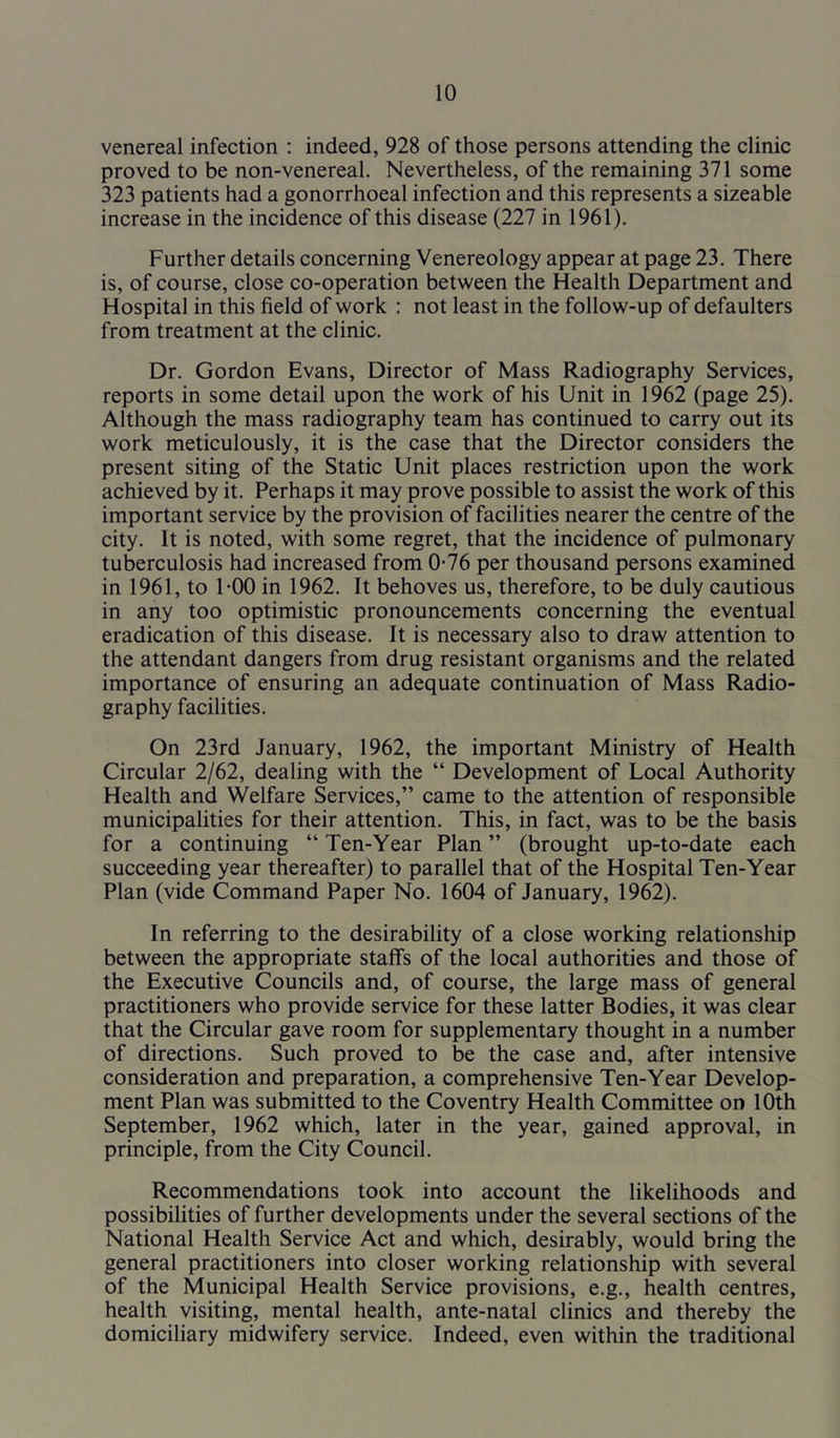 venereal infection : indeed, 928 of those persons attending the clinic proved to be non-venereal. Nevertheless, of the remaining 371 some 323 patients had a gonorrhoeal infection and this represents a sizeable increase in the incidence of this disease (227 in 1961). Further details concerning Venereology appear at page 23. There is, of course, close co-operation between the Health Department and Hospital in this field of work : not least in the follow-up of defaulters from treatment at the clinic. Dr. Gordon Evans, Director of Mass Radiography Services, reports in some detail upon the work of his Unit in 1962 (page 25). Although the mass radiography team has continued to carry out its work meticulously, it is the case that the Director considers the present siting of the Static Unit places restriction upon the work achieved by it. Perhaps it may prove possible to assist the work of this important service by the provision of facilities nearer the centre of the city. It is noted, with some regret, that the incidence of pulmonary tuberculosis had increased from 0-76 per thousand persons examined in 1961, to 1-00 in 1962. It behoves us, therefore, to be duly cautious in any too optimistic pronouncements concerning the eventual eradication of this disease. It is necessary also to draw attention to the attendant dangers from drug resistant organisms and the related importance of ensuring an adequate continuation of Mass Radio- graphy facilities. On 23rd January, 1962, the important Ministry of Health Circular 2/62, dealing with the “ Development of Local Authority Health and Welfare Services,” came to the attention of responsible municipalities for their attention. This, in fact, was to be the basis for a continuing “ Ten-Year Plan ” (brought up-to-date each succeeding year thereafter) to parallel that of the Hospital Ten-Year Plan (vide Command Paper No. 1604 of January, 1962). In referring to the desirability of a close working relationship between the appropriate staffs of the local authorities and those of the Executive Councils and, of course, the large mass of general practitioners who provide service for these latter Bodies, it was clear that the Circular gave room for supplementary thought in a number of directions. Such proved to be the case and, after intensive consideration and preparation, a comprehensive Ten-Year Develop- ment Plan was submitted to the Coventry Health Committee on 10th September, 1962 which, later in the year, gained approval, in principle, from the City Council. Recommendations took into account the likelihoods and possibilities of further developments under the several sections of the National Health Service Act and which, desirably, would bring the general practitioners into closer working relationship with several of the Municipal Health Service provisions, e.g., health centres, health visiting, mental health, ante-natal clinics and thereby the domiciliary midwifery service. Indeed, even within the traditional