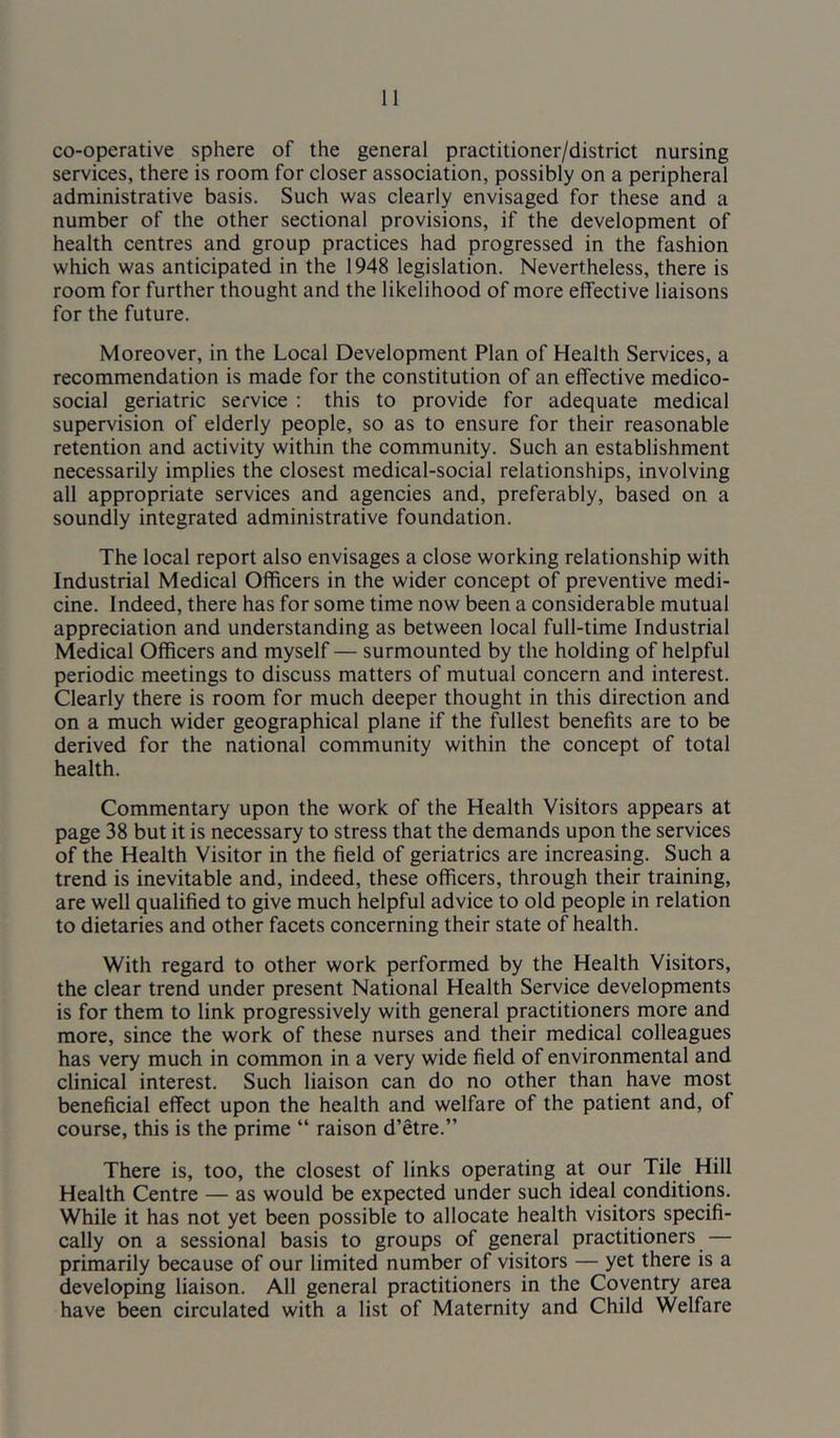 co-operative sphere of the general practitioner/district nursing services, there is room for closer association, possibly on a peripheral administrative basis. Such was clearly envisaged for these and a number of the other sectional provisions, if the development of health centres and group practices had progressed in the fashion which was anticipated in the 1948 legislation. Nevertheless, there is room for further thought and the likelihood of more effective liaisons for the future. Moreover, in the Local Development Plan of Health Services, a recommendation is made for the constitution of an effective medico- social geriatric service ; this to provide for adequate medical supervision of elderly people, so as to ensure for their reasonable retention and activity within the community. Such an establishment necessarily implies the closest medical-social relationships, involving all appropriate services and agencies and, preferably, based on a soundly integrated administrative foundation. The local report also envisages a close working relationship with Industrial Medical Officers in the wider concept of preventive medi- cine. Indeed, there has for some time now been a considerable mutual appreciation and understanding as between local full-time Industrial Medical Officers and myself — surmounted by the holding of helpful periodic meetings to discuss matters of mutual concern and interest. Clearly there is room for much deeper thought in this direction and on a much wider geographical plane if the fullest benefits are to be derived for the national community within the concept of total health. Commentary upon the work of the Health Visitors appears at page 38 but it is necessary to stress that the demands upon the services of the Health Visitor in the field of geriatrics are increasing. Such a trend is inevitable and, indeed, these officers, through their training, are well qualified to give much helpful advice to old people in relation to dietaries and other facets concerning their state of health. With regard to other work performed by the Health Visitors, the clear trend under present National Health Service developments is for them to link progressively with general practitioners more and more, since the work of these nurses and their medical colleagues has very much in common in a very wide field of environmental and clinical interest. Such liaison can do no other than have most beneficial effect upon the health and welfare of the patient and, of course, this is the prime “ raison d’etre.” There is, too, the closest of links operating at our Tile Hill Health Centre — as would be expected under such ideal conditions. While it has not yet been possible to allocate health visitors specifi- cally on a sessional basis to groups of general practitioners — primarily because of our limited number of visitors — yet there is a developing liaison. All general practitioners in the Coventry area have been circulated with a list of Maternity and Child Welfare