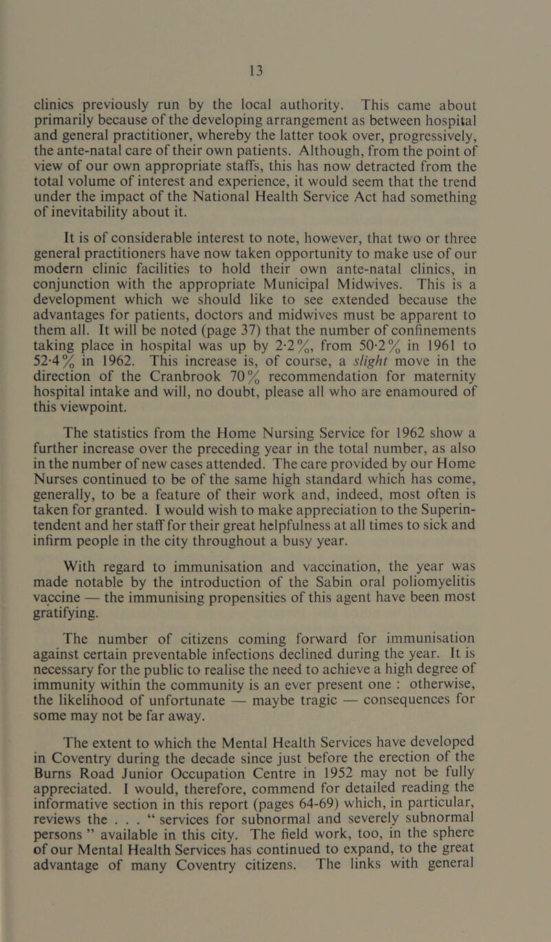 clinics previously run by the local authority. This came about primarily because of the developing arrangement as between hospital and general practitioner, whereby the latter took over, progressively, the ante-natal care of their own patients. Although, from the point of view of our own appropriate staffs, this has now detracted from the total volume of interest and experience, it would seem that the trend under the impact of the National Health Service Act had something of inevitability about it. It is of considerable interest to note, however, that two or three general practitioners have now taken opportunity to make use of our modern clinic facilities to hold their own ante-natal clinics, in conjunction with the appropriate Municipal Midwives. This is a development which we should like to see extended because the advantages for patients, doctors and midwives must be apparent to them all. It will be noted (page 37) that the number of confinements taking place in hospital was up by 2-2%, from 50-2% in 1961 to 52-4% in 1962. This increase is, of course, a slight move in the direction of the Cranbrook 70% recommendation for maternity hospital intake and will, no doubt, please all who are enamoured of this viewpoint. The statistics from the Home Nursing Service for 1962 show a further increase over the preceding year in the total number, as also in the number of new cases attended. The care provided by our Home Nurses continued to be of the same high standard which has come, generally, to be a feature of their work and, indeed, most often is taken for granted. I would wish to make appreciation to the Superin- tendent and her staff for their great helpfulness at all times to sick and infirm people in the city throughout a busy year. With regard to immunisation and vaccination, the year was made notable by the introduction of the Sabin oral poliomyelitis vaccine — the immunising propensities of this agent have been most gratifying. The number of citizens coming forward for immunisation against certain preventable infections declined during the year. It is necessary for the public to realise the need to achieve a high degree of immunity within the community is an ever present one : otherwise, the likelihood of unfortunate — maybe tragic — consequences for some may not be far away. The extent to which the Mental Health Services have developed in Coventry during the decade since just before the erection of the Bums Road Junior Occupation Centre in 1952 may not be fully appreciated. I would, therefore, commend for detailed reading the informative section in this report (pages 64-69) which, in particular, reviews the . . . “ services for subnormal and severely subnormal persons ” available in this city. The field work, too, in the sphere of our Mental Health Services has continued to expand, to the great advantage of many Coventry citizens. The links with general