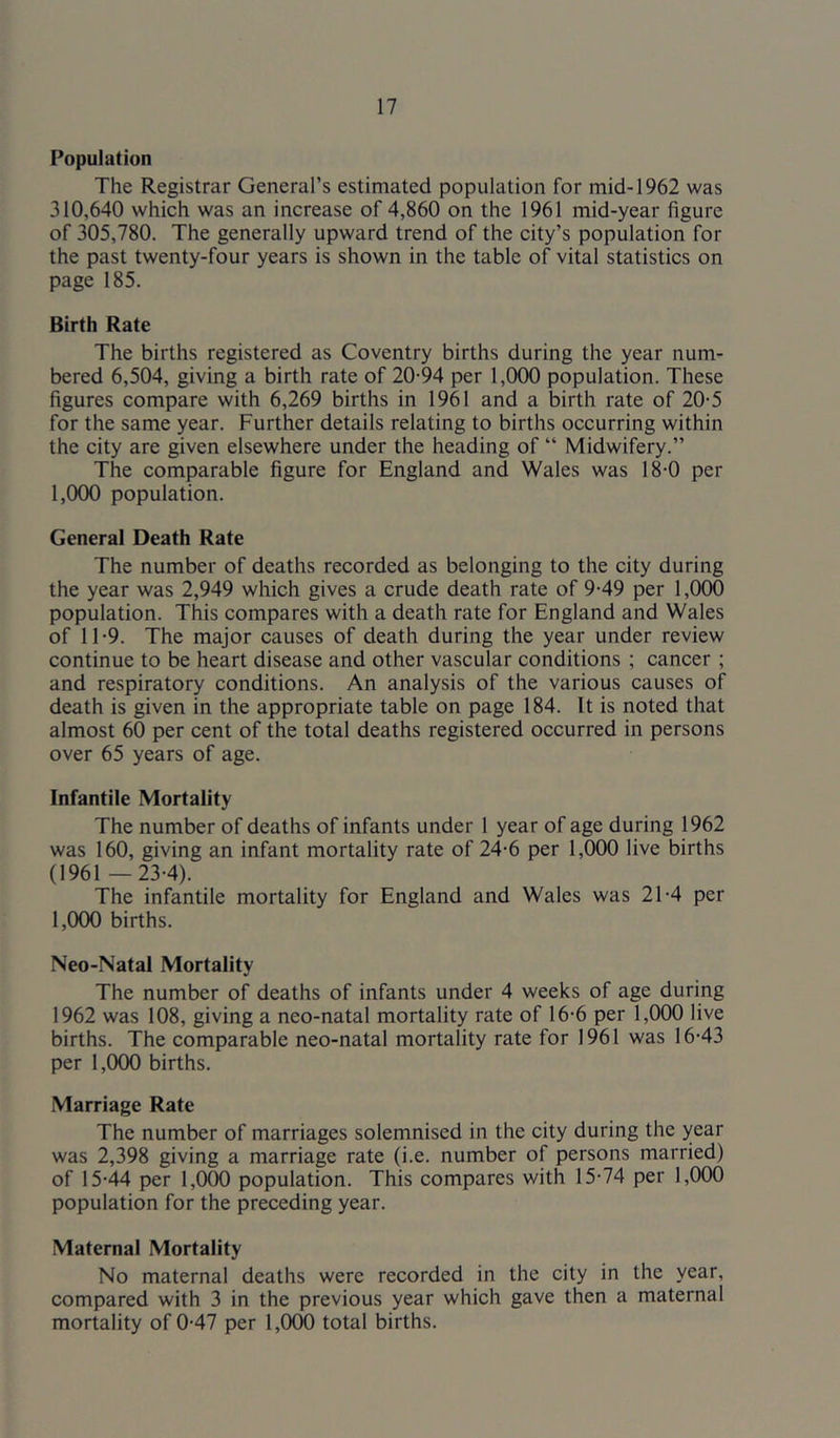 Population The Registrar General’s estimated population for mid-1962 was 310,640 which was an increase of 4,860 on the 1961 mid-year figure of 305,780. The generally upward trend of the city’s population for the past twenty-four years is shown in the table of vital statistics on page 185. Birth Rate The births registered as Coventry births during the year num- bered 6,504, giving a birth rate of 20-94 per 1,000 population. These figures compare with 6,269 births in 1961 and a birth rate of 20-5 for the same year. Further details relating to births occurring within the city are given elsewhere under the heading of “ Midwifery.” The comparable figure for England and Wales was 18-0 per 1,000 population. General Death Rate The number of deaths recorded as belonging to the city during the year was 2,949 which gives a crude death rate of 9-49 per 1,000 population. This compares with a death rate for England and Wales of 11-9. The major causes of death during the year under review continue to be heart disease and other vascular conditions ; cancer ; and respiratory conditions. An analysis of the various causes of death is given in the appropriate table on page 184. It is noted that almost 60 per cent of the total deaths registered occurred in persons over 65 years of age. Infantile Mortality The number of deaths of infants under 1 year of age during 1962 was 160, giving an infant mortality rate of 24-6 per 1,000 live births (1961 —23-4). The infantile mortality for England and Wales was 21-4 per 1,000 births. Neo-Natal Mortality The number of deaths of infants under 4 weeks of age during 1962 was 108, giving a neo-natal mortality rate of 16-6 per 1,000 live births. The comparable neo-natal mortality rate for 1961 was 16-43 per 1,(X)0 births. Marriage Rate The number of marriages solemnised in the city during the year was 2,398 giving a marriage rate (i.e. number of persons married) of 15-44 per 1,000 population. This compares with 15-74 per 1,000 population for the preceding year. Maternal Mortality No maternal deaths were recorded in the city in the year, compared with 3 in the previous year which gave then a maternal mortality of 0-47 per 1,000 total births.