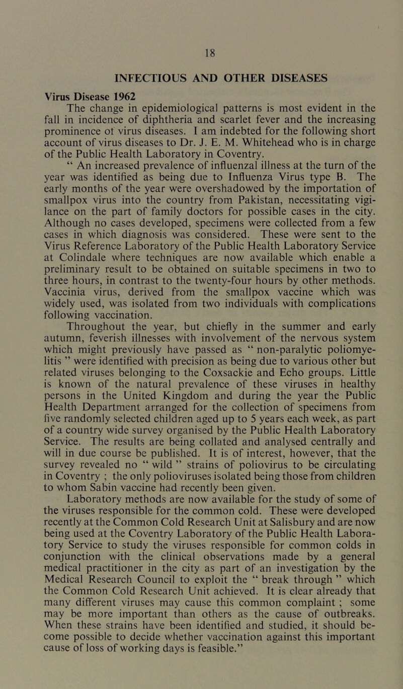 INFECTIOUS AND OTHER DISEASES Virus Disease 1962 The change in epidemiological patterns is most evident in the fall in incidence of diphtheria and scarlet fever and the increasing prominence of virus diseases. I am indebted for the following short account of virus diseases to Dr. J. E. M. Whitehead who is in charge of the Public Health Laboratory in Coventry. “ An increased prevalence of influenzal illness at the turn of the year was identified as being due to Influenza Virus type B. The early months of the year were overshadowed by the importation of smallpox virus into the country from Pakistan, necessitating vigi- lance on the part of family doctors for possible cases in the city. Although no cases developed, specimens were collected from a few cases in which diagnosis was considered. These were sent to the Virus Reference Laboratory of the Public Health Laboratory Service at Colindale where techniques are now available which enable a preliminary result to be obtained on suitable specimens in two to three hours, in contrast to the twenty-four hours by other methods. Vaccinia virus, derived from the smallpox vaccine which was widely used, was isolated from two individuals with complications following vaccination. Throughout the year, but chiefly in the summer and early autumn, feverish illnesses with involvement of the nervous system which might previously have passed as “ non-paralytic poliomye- litis ” were identified with precision as being due to various other but related viruses belonging to the Coxsackie and Echo groups. Little is known of the natural prevalence of these viruses in healthy persons in the United Kingdom and during the year the Public Health Department arranged for the collection of specimens from five randomly selected children aged up to 5 years each week, as part of a country wide survey organised by the Public Health Laboratory Service. The results are being collated and analysed centrally and will in due course be published. It is of interest, however, that the survey revealed no “ wild ” strains of poliovirus to be circulating in Coventry ; the only polioviruses isolated being those from children to whom Sabin vaccine had recently been given. Laboratory methods are now available for the study of some of the viruses responsible for the common cold. These were developed recently at the Common Cold Research Unit at Salisbury and are now being used at the Coventry Laboratory of the Public Health Labora- tory Service to study the viruses responsible for common colds in conjunction with the clinical observations made by a general medical practitioner in the city as part of an investigation by the Medical Research Council to exploit the “ break through ” which the Common Cold Research Unit achieved. It is clear already that many different viruses may cause this common complaint; some may be more important than others as the cause of outbreaks. When these strains have been identified and studied, it should be- come possible to decide whether vaccination against this important cause of loss of working days is feasible.”