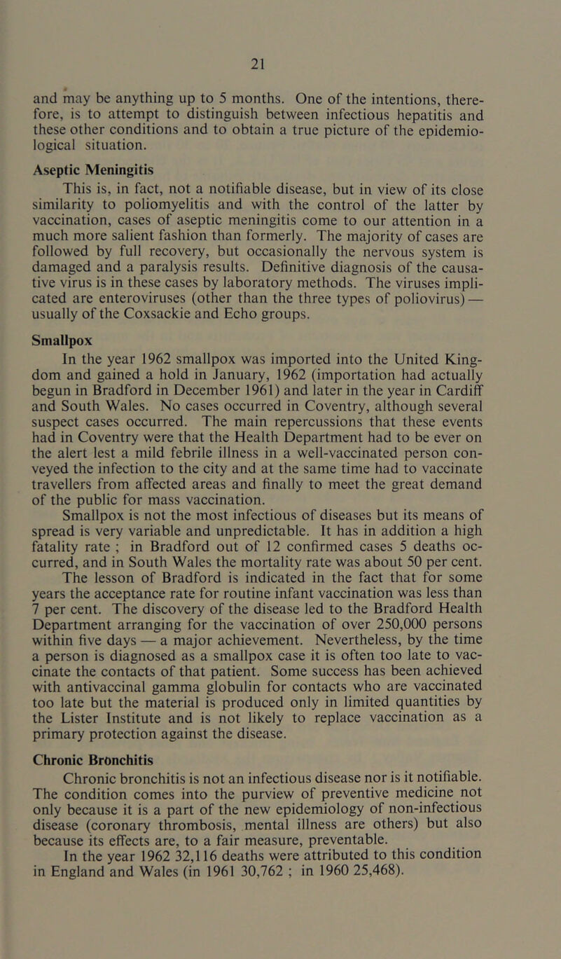 and may be anything up to 5 months. One of the intentions, there- fore, is to attempt to distinguish between infectious hepatitis and these other conditions and to obtain a true picture of the epidemio- logical situation. Aseptic Meningitis This is, in fact, not a notifiable disease, but in view of its close similarity to poliomyelitis and with the control of the latter by vaccination, cases of aseptic meningitis come to our attention in a much more salient fashion than formerly. The majority of cases are followed by full recovery, but occasionally the nervous system is damaged and a paralysis results. Definitive diagnosis of the causa- tive virus is in these cases by laboratory methods. The viruses impli- cated are enteroviruses (other than the three types of poliovirus) — usually of the Coxsackie and Echo groups. Smallpox In the year 1962 smallpox was imported into the United King- dom and gained a hold in January, 1962 (importation had actually begun in Bradford in December 1961) and later in the year in Cardiff and South Wales. No cases occurred in Coventry, although several suspect cases occurred. The main repercussions that these events had in Coventry were that the Health Department had to be ever on the alert lest a mild febrile illness in a well-vaccinated person con- veyed the infection to the city and at the same time had to vaccinate travellers from affected areas and finally to meet the great demand of the public for mass vaccination. Smallpox is not the most infectious of diseases but its means of spread is very variable and unpredictable. It has in addition a high fatality rate ; in Bradford out of 12 confirmed cases 5 deaths oc- curred, and in South Wales the mortality rate was about 50 per cent. The lesson of Bradford is indicated in the fact that for some years the acceptance rate for routine infant vaccination was less than 7 per cent. The discovery of the disease led to the Bradford Health Department arranging for the vaccination of over 250,000 persons within five days — a major achievement. Nevertheless, by the time a person is diagnosed as a smallpox case it is often too late to vac- cinate the contacts of that patient. Some success has been achieved with antivaccinal gamma globulin for contacts who are vaccinated too late but the material is produced only in limited quantities by the Lister Institute and is not likely to replace vaccination as a primary protection against the disease. Chronic Bronchitis Chronic bronchitis is not an infectious disease nor is it notifiable. The condition comes into the purview of preventive medicine not only because it is a part of the new epidemiology of non-infectious disease (coronary thrombosis, mental illness are others) but also because its effects are, to a fair measure, preventable. In the year 1962 32,116 deaths were attributed to this condition in England and Wales (in 1961 30,762 ; in 1960 25,468).