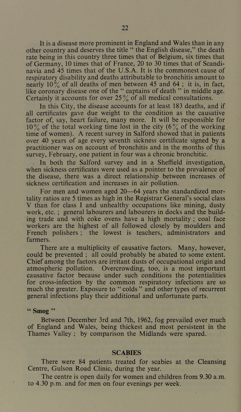 It is a disease more prominent in England and Wales than in any other country and deserves the title “ the English disease,” the death rate being in this country three times that of Belgium, six times that of Germany, 10 times that of France, 20 to 30 times that of Scandi- navia and 45 times that of the U.S.A. It is the commonest cause of respiratory disability and deaths attributable to bronchitis amount to nearly 10% of all deaths of men between 45 and 64 ; it is, in fact, like coronary disease one of the “ captains of death ” in middle age. Certainly it accounts for over 25 % of all medical consultations. In this City, the disease accounts for at least 183 deaths, and if all certificates gave due weight to the condition as the causative factor of, say, heart failure, many more. It will be responsible for 10% of the total working time lost in the city (6% of the working time of women). A recent survey in Salford showed that in patients over 40 years of age every seventh sickness certificate signed by a practitioner was on account of bronchitis and in the months of this survey, February, one patient in four was a chronic bronchitic. . In both the Salford survey and in a Sheffield investigation, when sickness certificates were used as a pointer to the prevalence of the disease, there was a direct relationship between increases of sickness certification and increases in air pollution. For men and women aged 20—64 years the standardized mor- tality ratios are 5 times as high in the Registrar General’s social class V than for class I and unhealthy occupations like mining, dusty work, etc. ; general labourers and labourers in docks and the build- ing trade and with coke ovens have a high mortality ; coal face workers are the highest of all followed closely by moulders and French polishers ; the lowest is teachers, administrators and farmers. There are a multiplicity of causative factors. Many, however, could be prevented ; all could probably be abated to some extent. Chief among the factors are irritant dusts of occupational origin and atmospheric pollution. Overcrowding, too, is a most important causative factor because under such conditions the potentialities for cross-infection by the common respiratory infections are so much the greater. Exposure to “ colds ” and other types of recurrent general infections play their additional and unfortunate parts. “ Smog ” Between December 3rd and 7th, 1962, fog prevailed over much of England and Wales, being thickest and most persistent in the Thames Valley ; by comparison the Midlands were spared. SCABIES There were 84 patients treated for scabies at the Cleansing Centre, Gulson Road Clinic, during the year. The centre is open daily for women and children from 9.30 a.m. to 4.30 p.m. and for men on four evenings per week.