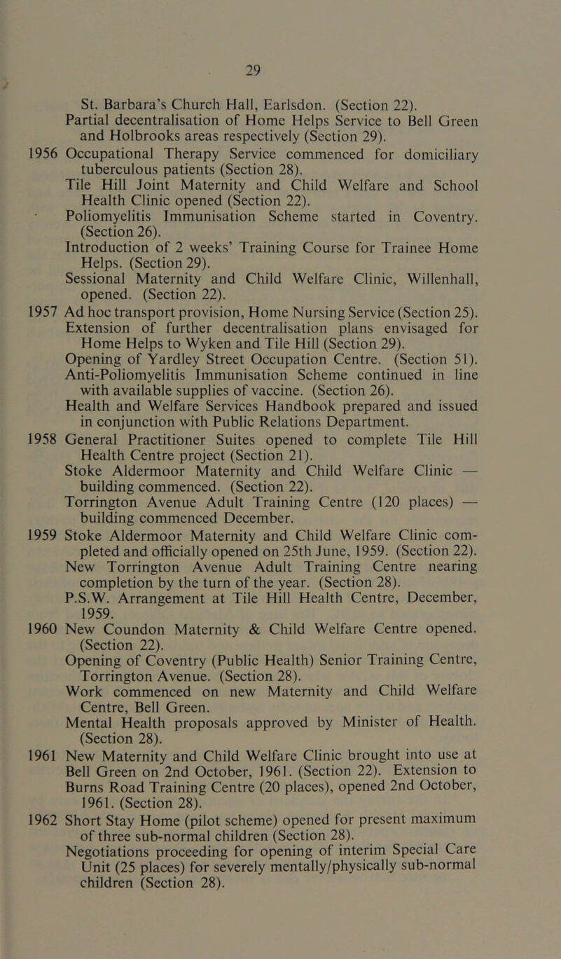 St. Barbara’s Church Hall, Earlsdon. (Section 22). Partial decentralisation of Home Helps Service to Bell Green and Holbrooks areas respectively (Section 29). 1956 Occupational Therapy Service commenced for domiciliary tuberculous patients (Section 28). Tile Hill Joint Maternity and Child Welfare and School Health Clinic opened (Section 22). Poliomyelitis Immunisation Scheme started in Coventry. (Section 26). Introduction of 2 weeks’ Training Course for Trainee Home Helps. (Section 29). Sessional Maternity and Child Welfare Clinic, Willenhall, opened. (Section 22). 1957 Ad hoc transport provision. Home Nursing Service (Section 25). Extension of further decentralisation plans envisaged for Home Helps to Wyken and Tile Hill (Section 29). Opening of Yardley Street Occupation Centre. (Section 51). Anti-Poliomyelitis Immunisation Scheme continued in line with available supplies of vaccine. (Section 26). Health and Welfare Services Handbook prepared and issued in conjunction with Public Relations Department. 1958 General Practitioner Suites opened to complete Tile Hill Health Centre project (Section 21). Stoke Aldermoor Maternity and Child Welfare Clinic — building commenced. (Section 22). Torrington Avenue Adult Training Centre (120 places) — building commenced December. 1959 Stoke Aldermoor Maternity and Child Welfare Clinic com- pleted and officially opened on 25th June, 1959. (Section 22). New Torrington Avenue Adult Training Centre nearing completion by the turn of the year. (Section 28). P.S.W. Arrangement at Tile Hill Health Centre, December, 1959. 1960 New Coundon Maternity & Child Welfare Centre opened. (Section 22). Opening of Coventry (Public Health) Senior Training Centre, Torrington Avenue. (Section 28). Work commenced on new Maternity and Child Welfare Centre, Bell Green. Mental Health proposals approved by Minister of Health. (Section 28). 1961 New Maternity and Child Welfare Clinic brought into use at Bell Green on 2nd October, 1961. (Section 22). Extension to Burns Road Training Centre (20 places), opened 2nd October, 1961. (Section 28). 1962 Short Stay Home (pilot scheme) opened for present maximum of three sub-normal children (Section 28). Negotiations proceeding for opening of interim Special Care Unit (25 places) for severely mentally/physically sub-normal children (Section 28).