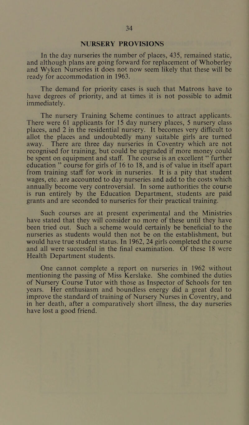 NURSERY PROVISIONS In the day nurseries the number of places, 435, remained static, and although plans are going forward for replacement of Whoberley and Wyken Nurseries it does not now seem likely that these will be ready for accommodation in 1963. The demand for priority cases is such that Matrons have to have degrees of priority, and at times it is not possible to admit immediately. The nursery Training Scheme continues to attract applicants. There were 61 applicants for 15 day nursery places, 5 nursery class places, and 2 in the residential nursery. It becomes very difficult to allot the places and undoubtedly many suitable girls are turned away. There are three day nurseries in Coventry which are not recognised for training, but could be upgraded if more money could be spent on equipment and staff. The course is an excellent “ further education ” course for girls of 16 to 18, and is of value in itself apart from training staff for work in nurseries. It is a pity that student wages, etc. are accounted to day nurseries and add to the costs which annually become very controversial. In some authorities the course is run entirely by the Education Department, students are paid grants and are seconded to nurseries for their practical training. Such courses are at present experimental and the Ministries have stated that they will consider no more of these until they have been tried out. Such a scheme would certainly be beneficial to the nurseries as students would then not be on the establishment, but would have true student status. In 1962, 24 girls completed the course and all were successful in the final examination. Of these 18 were Health Department students. One cannot complete a report on nurseries in 1962 without mentioning the passing of Miss Kerslake. She combined the duties of Nursery Course Tutor with those as Inspector of Schools for ten years. Her enthusiasm and boundless energy did a great deal to improve the standard of training of Nursery Nurses in Coventry, and in her death, after a comparatively short illness, the day nurseries have lost a good friend.
