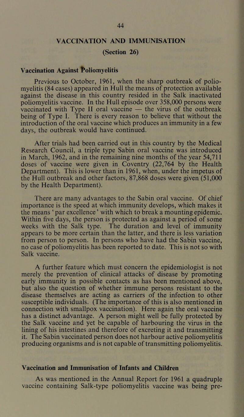 VACCINATION AND IMMUNISATION (Section 26) Vaccination Against t^oliomyelitis Previous to October, 1961, when the sharp outbreak of polio- myelitis (84 cases) appeared in Hull the means of protection available against the disease in this country resided in the Salk inactivated poliomyelitis vaccine. In the Hull episode over 358,000 persons were vaccinated with Type II oral vaccine — the virus of the outbreak being of Type I. There is every reason to believe that without the introduction of the oral vaccine which produces an immunity in a few days, the outbreak would have continued. After trials had been carried out in this country by the Medical Research Council, a triple type Sabin oral vaccine was introduced in March, 1962, and in the remaining nine months of the year 54,711 doses of vaccine were given in Coventry (22,764 by the Health Department). This is lower than in 1961, when, under the impetus of the Hull outbreak and other factors, 87,868 doses were given (51,000 by the Health Department). There are many advantages to the Sabin oral vaccine. Of chief importance is the speed at which immunity develops, which makes it the means ‘ par excellence ’ with which to break a mounting epidemic. Within five days, the person is protected as against a period of some weeks with the Salk type. The duration and level of immunity appears to be more certain than the latter, and there is less variation from person to person. In persons who have had the Sabin vaccine, no case of poliomyelitis has been reported to date. This is not so with Salk vaccine. A further feature which must concern the epidemiologist is not merely the prevention of clinical attacks of disease by promoting early immunity in possible contacts as has been mentioned above, but also the question of whether immune persons resistant to the disease themselves are acting as carriers of the infection to other susceptible individuals. (The importance of this is also mentioned in connection with smallpox vaccination). Here again the oral vaccine has a distinct advantage. A person might well be fully protected by the Salk vaccine and yet be capable of harbouring the virus in the lining of his intestines and therefore of excreting it and transmitting it. The Sabin vaccinated person does not harbour active poliomyelitis producing organisms and is not capable of transmitting poliomyelitis. Vaccination and Immunisation of Infants and Children As was mentioned in the Annual Report for 1961 a quadruple vaccine containing Salk-type poliomyelitis vaccine was being pre-