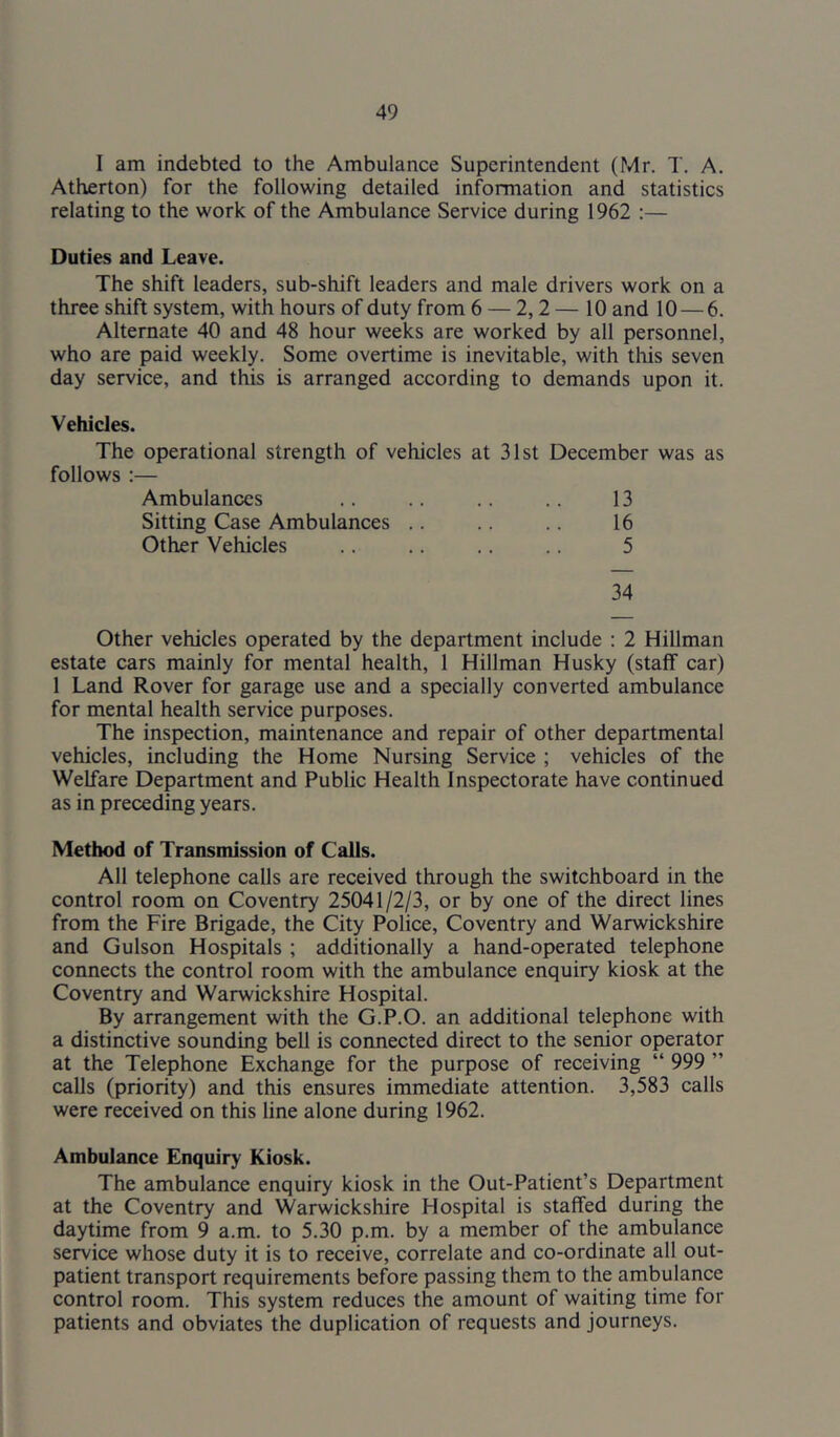 I am indebted to the Ambulance Superintendent (Mr. T. A. Atherton) for the following detailed information and statistics relating to the work of the Ambulance Service during 1962 :— Duties and Leave. The shift leaders, sub-shift leaders and male drivers work on a three shift system, with hours of duty from 6 — 2,2 — 10 and 10 — 6. Alternate 40 and 48 hour weeks are worked by all personnel, who are paid weekly. Some overtime is inevitable, with tliis seven day service, and this is arranged according to demands upon it. Vehicles. The operational strength of vehicles at 31st December was as follows :— Ambulances .. .. .. .. 13 Sitting Case Ambulances .. .. 16 Other Vehicles .. .. .. .. 5 34 Other vehicles operated by the department include : 2 Hillman estate cars mainly for mental health, 1 Hillman Husky (staff car) 1 Land Rover for garage use and a specially converted ambulance for mental health service purposes. The inspection, maintenance and repair of other departmental vehicles, including the Home Nursing Service ; vehicles of the Welfare Department and Public Health Inspectorate have continued as in preceding years. Method of Transmission of Calls. All telephone calls are received through the switchboard in the control room on Coventry 25041/2/3, or by one of the direct lines from the Fire Brigade, the City Police, Coventry and Warwickshire and Gulson Hospitals ; additionally a hand-operated telephone connects the control room with the ambulance enquiry kiosk at the Coventry and Warwickshire Hospital. By arrangement with the G.P.O. an additional telephone with a distinctive sounding bell is connected direct to the senior operator at the Telephone Exchange for the purpose of receiving “ 999 ” calls (priority) and this ensures immediate attention. 3,583 calls were received on this line alone during 1962. Ambulance Enquiry Kiosk. The ambulance enquiry kiosk in the Out-Patient’s Department at the Coventry and Warwickshire Hospital is staffed during the daytime from 9 a.m. to 5.30 p.m. by a member of the ambulance service whose duty it is to receive, correlate and co-ordinate all out- patient transport requirements before passing them to the ambulance control room. This system reduces the amount of waiting time for patients and obviates the duplication of requests and journeys.