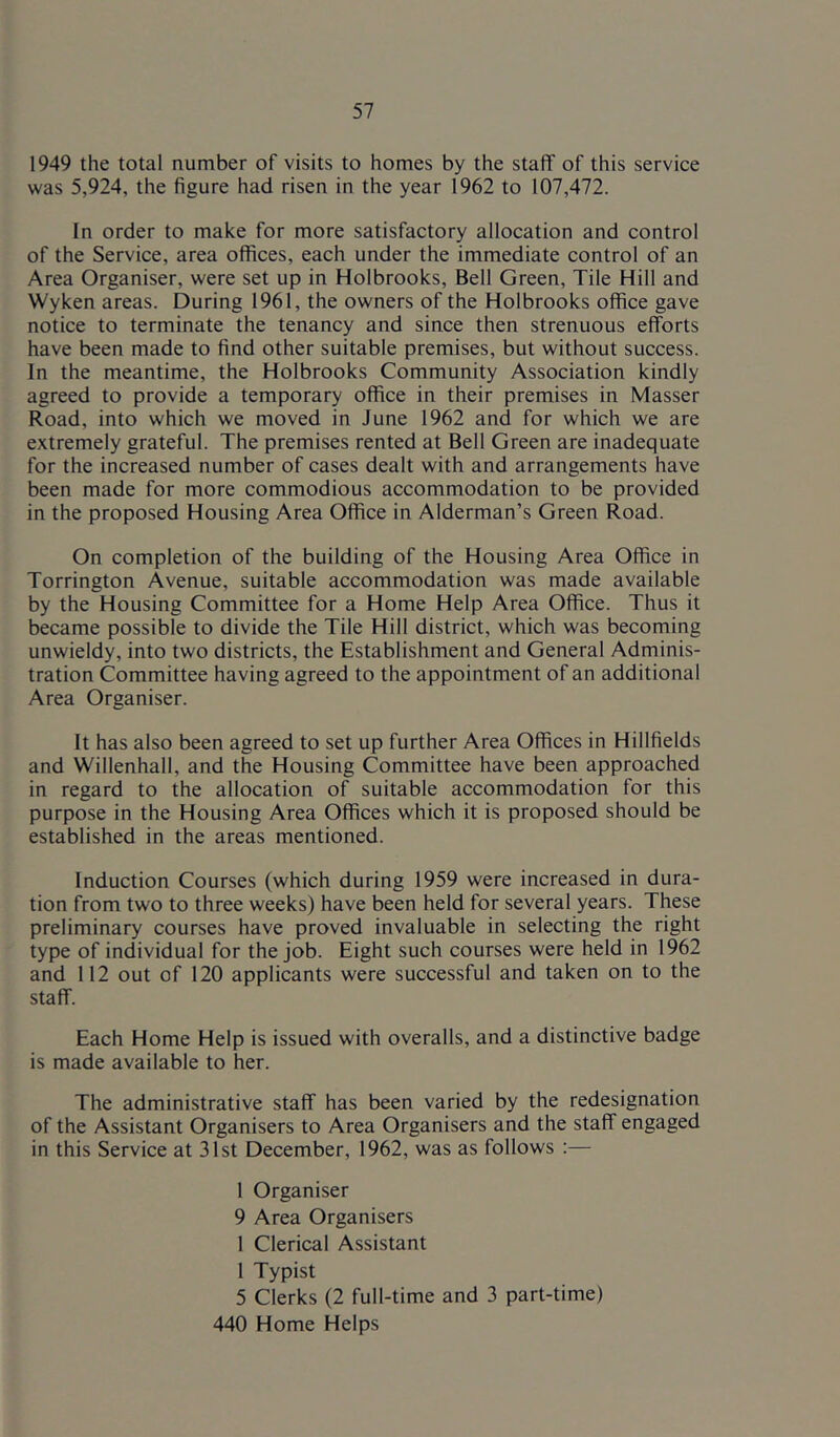 1949 the total number of visits to homes by the staff of this service was 5,924, the figure had risen in the year 1962 to 107,472. In order to make for more satisfactory allocation and control of the Service, area offices, each under the immediate control of an Area Organiser, were set up in Holbrooks, Bell Green, Tile Hill and Wyken areas. During 1961, the owners of the Holbrooks office gave notice to terminate the tenancy and since then strenuous efforts have been made to find other suitable premises, but without success. In the meantime, the Holbrooks Community Association kindly agreed to provide a temporary office in their premises in Masser Road, into which we moved in June 1962 and for which we are extremely grateful. The premises rented at Bell Green are inadequate for the increased number of cases dealt with and arrangements have been made for more commodious accommodation to be provided in the proposed Housing Area Office in Alderman’s Green Road. On completion of the building of the Housing Area Office in Torrington Avenue, suitable accommodation was made available by the Housing Committee for a Home Help Area Office. Thus it became possible to divide the Tile Hill district, which was becoming unwieldy, into two districts, the Establishment and General Adminis- tration Committee having agreed to the appointment of an additional Area Organiser. It has also been agreed to set up further Area Offices in Hillfields and Willenhall, and the Housing Committee have been approached in regard to the allocation of suitable accommodation for this purpose in the Housing Area Offices which it is proposed should be established in the areas mentioned. Induction Courses (which during 1959 were increased in dura- tion from two to three weeks) have been held for several years. These preliminary courses have proved invaluable in selecting the right type of individual for the job. Eight such courses were held in 1962 and 112 out of 120 applicants were successful and taken on to the staff. Each Home Help is issued with overalls, and a distinctive badge is made available to her. The administrative staff has been varied by the redesignation of the Assistant Organisers to Area Organisers and the staff engaged in this Service at 31st December, 1962, was as follows :— 1 Organiser 9 Area Organisers 1 Clerical Assistant 1 Typist 5 Clerks (2 full-time and 3 part-time) 440 Home Helps