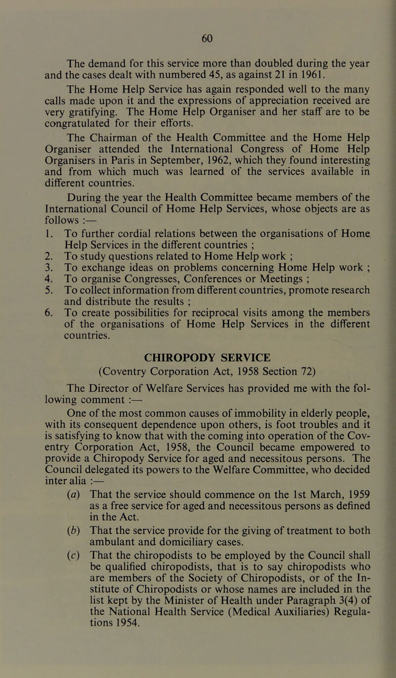 The demand for this service more than doubled during the year and the cases dealt with numbered 45, as against 21 in 1961. The Home Help Service has again responded well to the many calls made upon it and the expressions of appreciation received are very gratifying. The Home Help Organiser and her staff are to be congratulated for their efforts. The Chairman of the Health Committee and the Home Help Organiser attended the International Congress of Home Help Organisers in Paris in September, 1962, which they found interesting and from which much was learned of the services available in different countries. During the year the Health Committee became members of the International Council of Home Help Services, whose objects are as follows :— 1. To further cordial relations between the organisations of Home Help Services in the different countries ; 2. To study questions related to Home Help work ; 3. To exchange ideas on problems concerning Home Help work ; 4. To organise Congresses, Conferences or Meetings ; 5. To collect information from different countries, promote research and distribute the results ; 6. To create possibilities for reciprocal visits among the members of the organisations of Home Help Services in the different countries. CHIROPODY SERVICE (Coventry Corporation Act, 1958 Section 72) The Director of Welfare Services has provided me with the fol- lowing comment ;— One of the most common causes of immobility in elderly people, with its consequent dependence upon others, is foot troubles and it is satisfying to know that with the coming into operation of the Cov- entry Corporation Act, 1958, the Council became empowered to provide a Chiropody Service for aged and necessitous persons. The Council delegated its powers to the Welfare Committee, who decided inter alia :— {a) That the service should commence on the 1st March, 1959 as a free service for aged and necessitous persons as defined in the Act. {b) That the service provide for the giving of treatment to both ambulant and domiciliary cases. (c) That the chiropodists to be employed by the Council shall be qualified chiropodists, that is to say chiropodists who are members of the Society of Chiropodists, or of the In- stitute of Chiropodists or whose names are included in the list kept by the Minister of Health under Paragraph 3(4) of the National Health Service (Medical Auxiliaries) Regula- tions 1954.