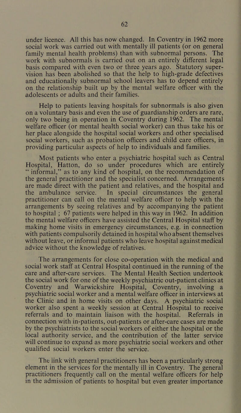 under licence. All this has now changed. In Coventry in 1962 more social work was carried out with mentally ill patients (or on general family mental health problems) than with subnormal persons. The work with subnormals is carried out on an entirely different legal basis compared with even two or three years ago. Statutory super- vision has been abolished so that the help to high-grade defectives and educationally subnormal school leavers has to depend entirely on the relationship built up by the mental welfare officer with the adolescents or adults and their families. Help to patients leaving hospitals for subnormals is also given on a voluntary basis and even the use of guardianship orders are rare, only two being in operation in Coventry during 1962. The mental welfare officer (or mental health social worker) can thus take his or her place alongside the hospital social workers and other specialised social workers, such as probation officers and child care officers, in providing particular aspects of help to individuals and families. Most patients who enter a psychiatric hospital such as Central Hospital, Hatton, do so under procedures which are entirely “ informal,” as to any kind of hospital, on the recommendation of the general practitioner and the specialist concerned. Arrangements are made direct with the patient and relatives, and the hospital and the ambulance service. In special circumstances the general practitioner can call on the mental welfare officer to help with the arrangements by seeing relatives and by accompanying the patient to hospital ; 67 patients were helped in this way in 1962. In addition the mental welfare officers have assisted the Central Hospital staff by making home visits in emergency circumstances, e.g. in connection with patients compulsorily detained in hospital who absent themselves without leave, or informal patients who leave hospital against medical advice without the knowledge of relatives. The arrangements for close co-operation with the medical and social work staff at Central Hospital continued in the running of the care and after-care services. The Mental Health Section undertook the social work for one of the weekly psychiatric out-patient clinics at Coventry and Warwickshire Hospital, Coventry, involving a psychiatric social worker and a mental welfare officer in interviews at the Clinic and in home visits on other days. A psychiatric social worker also spent a weekly session at Central Hospital to receive referrals and to maintain liaison with the hospital. Referrals in connection with in-patients, out-patients or after-care cases are made by the psychiatrists to the social workers of either the hospital or the local authority service, and the contribution of the latter service will continue to expand as more psychiatric social workers and other qualified social workers enter the service. The link with general practitioners has been a particularly strong element in the services for the mentally ill in Coventry. The general practitioners frequently call on the mental welfare officers for help in the admission of patients to hospital but even greater importance