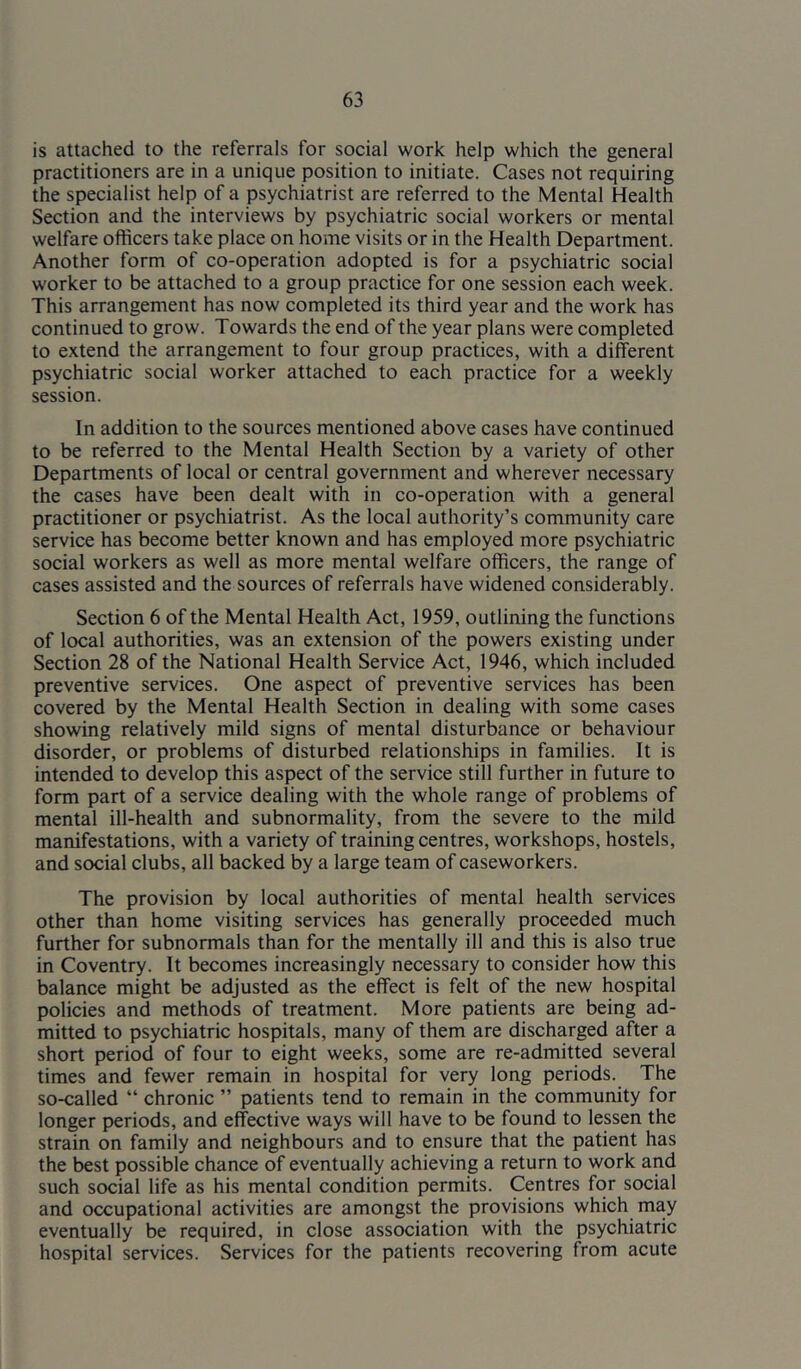 is attached to the referrals for social work help which the general practitioners are in a unique position to initiate. Cases not requiring the specialist help of a psychiatrist are referred to the Mental Health Section and the interviews by psychiatric social workers or mental welfare officers take place on home visits or in the Health Department. Another form of co-operation adopted is for a psychiatric social worker to be attached to a group practice for one session each week. This arrangement has now completed its third year and the work has continued to grow. Towards the end of the year plans were completed to extend the arrangement to four group practices, with a different psychiatric social worker attached to each practice for a weekly session. In addition to the sources mentioned above cases have continued to be referred to the Mental Health Section by a variety of other Departments of local or central government and wherever necessary the cases have been dealt with in co-operation with a general practitioner or psychiatrist. As the local authority’s community care service has become better known and has employed more psychiatric social workers as well as more mental welfare officers, the range of cases assisted and the sources of referrals have widened considerably. Section 6 of the Mental Health Act, 1959, outlining the functions of local authorities, was an extension of the powers existing under Section 28 of the National Health Service Act, 1946, which included preventive services. One aspect of preventive services has been covered by the Mental Health Section in dealing with some cases showing relatively mild signs of mental disturbance or behaviour disorder, or problems of disturbed relationships in families. It is intended to develop this aspect of the service still further in future to form part of a service dealing with the whole range of problems of mental ill-health and subnormality, from the severe to the mild manifestations, with a variety of training centres, workshops, hostels, and social clubs, all backed by a large team of caseworkers. The provision by local authorities of mental health services other than home visiting services has generally proceeded much further for subnormals than for the mentally ill and this is also true in Coventry. It becomes increasingly necessary to consider how this balance might be adjusted as the effect is felt of the new hospital policies and methods of treatment. More patients are being ad- mitted to psychiatric hospitals, many of them are discharged after a short period of four to eight weeks, some are re-admitted several times and fewer remain in hospital for very long periods. The so-called “ chronic ” patients tend to remain in the community for longer periods, and effective ways will have to be found to lessen the strain on family and neighbours and to ensure that the patient has the best possible chance of eventually achieving a return to work and such social life as his mental condition permits. Centres for social and occupational activities are amongst the provisions which may eventually be required, in close association with the psychiatric hospital services. Services for the patients recovering from acute