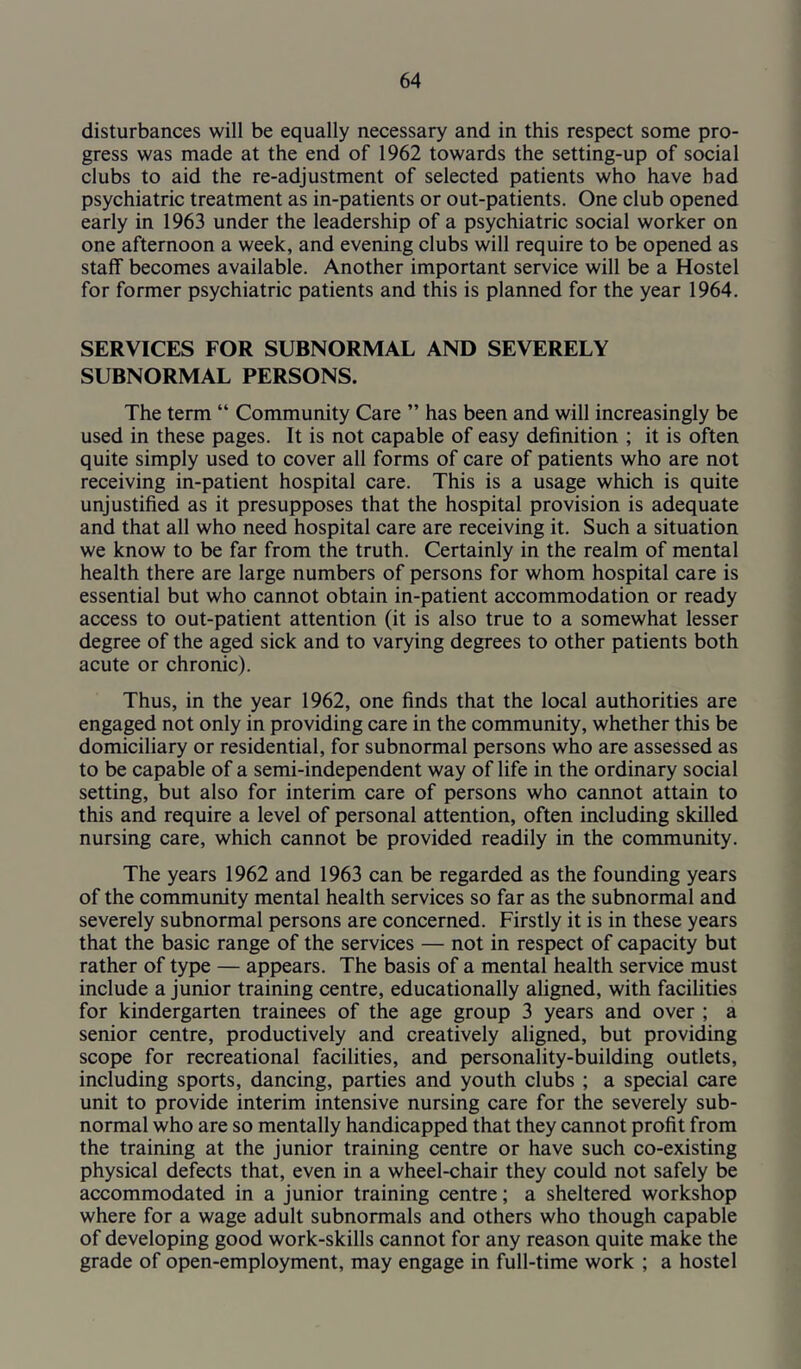 disturbances will be equally necessary and in this respect some pro- gress was made at the end of 1962 towards the setting-up of social clubs to aid the re-adjustment of selected patients who have bad psychiatric treatment as in-patients or out-patients. One club opened early in 1963 under the leadership of a psychiatric social worker on one afternoon a week, and evening clubs will require to be opened as staff becomes available. Another important service will be a Hostel for former psychiatric patients and this is planned for the year 1964. SERVICES FOR SUBNORMAL AND SEVERELY SUBNORMAL PERSONS. The term “ Community Care ” has been and will increasingly be used in these pages. It is not capable of easy definition ; it is often quite simply used to cover all forms of care of patients who are not receiving in-patient hospital care. This is a usage which is quite unjustified as it presupposes that the hospital provision is adequate and that all who need hospital care are receiving it. Such a situation we know to be far from the truth. Certainly in the realm of mental health there are large numbers of persons for whom hospital care is essential but who cannot obtain in-patient accommodation or ready access to out-patient attention (it is also true to a somewhat lesser degree of the aged sick and to varying degrees to other patients both acute or chronic). Thus, in the year 1962, one finds that the local authorities are engaged not only in providing care in the community, whether this be domiciliary or residential, for subnormal persons who are assessed as to be capable of a semi-independent way of life in the ordinary social setting, but also for interim care of persons who cannot attain to this and require a level of personal attention, often including skilled nursing care, which cannot be provided readily in the community. The years 1962 and 1963 can be regarded as the founding years of the community mental health services so far as the subnormal and severely subnormal persons are concerned. Firstly it is in these years that the basic range of the services — not in respect of capacity but rather of type — appears. The basis of a mental health service must include a junior training centre, educationally aligned, with facilities for kindergarten trainees of the age group 3 years and over ; a senior centre, productively and creatively aligned, but providing scope for recreational facilities, and personality-building outlets, including sports, dancing, parties and youth clubs ; a special care unit to provide interim intensive nursing care for the severely sub- normal who are so mentally handicapped that they cannot profit from the training at the junior training centre or have such co-existing physical defects that, even in a wheel-chair they could not safely be accommodated in a junior training centre; a sheltered workshop where for a wage adult subnormals and others who though capable of developing good work-skills cannot for any reason quite make the grade of open-employment, may engage in full-time work ; a hostel