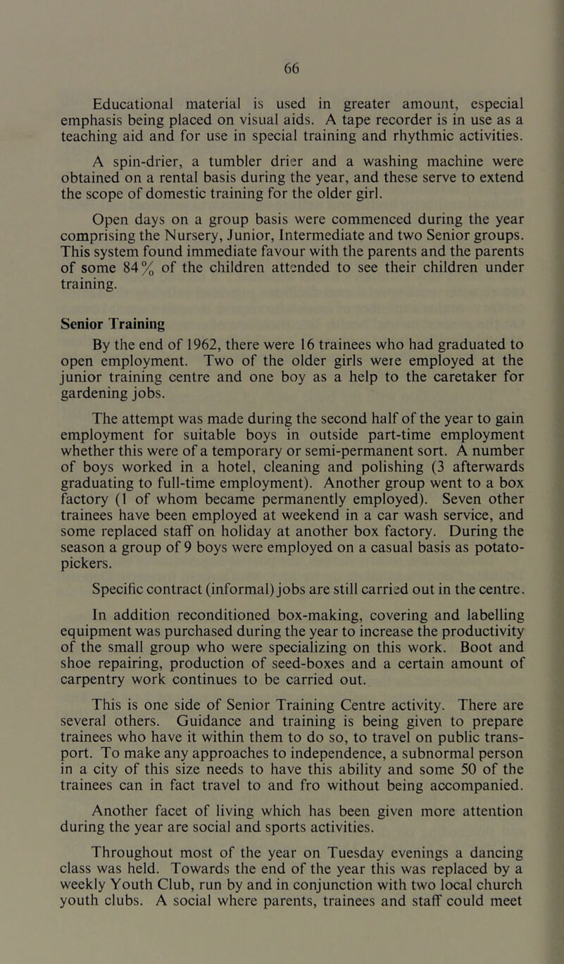 Educational material is used in greater amount, especial emphasis being placed on visual aids. A tape recorder is in use as a teaching aid and for use in special training and rhythmic activities. A spin-drier, a tumbler drier and a washing machine were obtained on a rental basis during the year, and these serve to extend the scope of domestic training for the older girl. Open days on a group basis were commenced during the year comprising the Nursery, Junior, Intermediate and two Senior groups. This system found immediate favour with the parents and the parents of some 84% of the children attended to see their children under training. Senior Training By the end of 1962, there were 16 trainees who had graduated to open employment. Two of the older girls were employed at the junior training centre and one boy as a help to the caretaker for gardening jobs. The attempt was made during the second half of the year to gain employment for suitable boys in outside part-time employment whether this were of a temporary or semi-permanent sort. A number of boys worked in a hotel, cleaning and polishing (3 afterwards graduating to full-time employment). Another group went to a box factory (1 of whom became permanently employed). Seven other trainees have been employed at weekend in a car wash service, and some replaced staff on holiday at another box factory. During the season a group of 9 boys were employed on a casual basis as potato- pickers. Specific contract (informal) jobs are still carried out in the centre. In addition reconditioned box-making, covering and labelling equipment was purchased during the year to increase the productivity of the small group who were specializing on this work. Boot and shoe repairing, production of seed-boxes and a certain amount of carpentry work continues to be carried out. This is one side of Senior Training Centre activity. There are several others. Guidance and training is being given to prepare trainees who have it within them to do so, to travel on public trans- port. To make any approaches to independence, a subnormal person in a city of this size needs to have this ability and some 50 of the trainees can in fact travel to and fro without being accompanied. Another facet of living which has been given more attention during the year are social and sports activities. Throughout most of the year on Tuesday evenings a dancing class was held. Towards the end of the year this was replaced by a weekly Youth Club, run by and in conjunction with two local church youth clubs. A social where parents, trainees and staff could meet