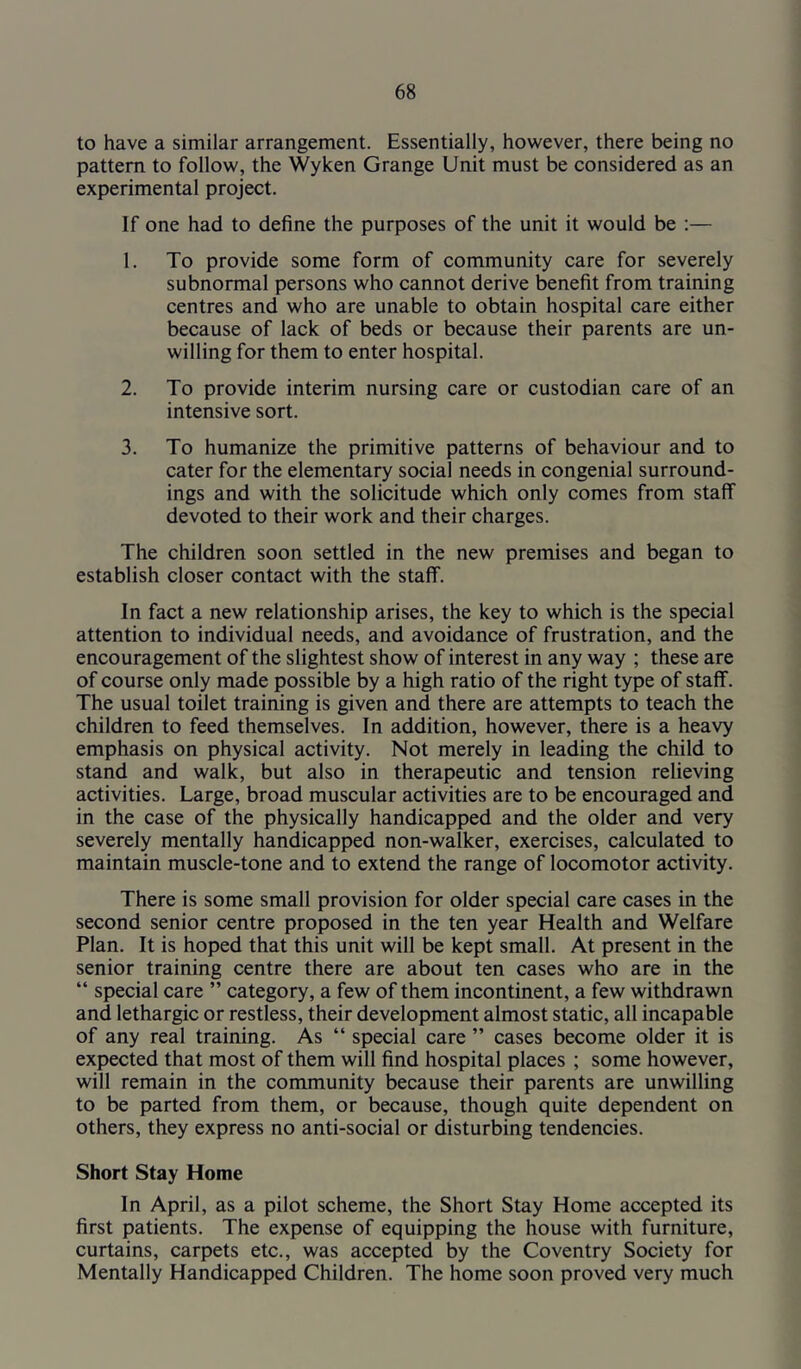 to have a similar arrangement. Essentially, however, there being no pattern to follow, the Wyken Grange Unit must be considered as an experimental project. If one had to define the purposes of the unit it would be ;— 1. To provide some form of community care for severely subnormal persons who cannot derive benefit from training centres and who are unable to obtain hospital care either because of lack of beds or because their parents are un- willing for them to enter hospital. 2. To provide interim nursing care or custodian care of an intensive sort. 3. To humanize the primitive patterns of behaviour and to cater for the elementary social needs in congenial surround- ings and with the solicitude which only comes from staff devoted to their work and their charges. The children soon settled in the new premises and began to establish closer contact with the staff. In fact a new relationship arises, the key to which is the special attention to individual needs, and avoidance of frustration, and the encouragement of the slightest show of interest in any way ; these are of course only made possible by a high ratio of the right type of staff. The usual toilet training is given and there are attempts to teach the children to feed themselves. In addition, however, there is a heavy emphasis on physical activity. Not merely in leading the child to stand and walk, but also in therapeutic and tension relieving activities. Large, broad muscular activities are to be encouraged and in the case of the physically handicapped and the older and very severely mentally handicapped non-walker, exercises, calculated to maintain muscle-tone and to extend the range of locomotor activity. There is some small provision for older special care cases in the second senior centre proposed in the ten year Health and Welfare Plan. It is hoped that this unit will be kept small. At present in the senior training centre there are about ten cases who are in the “ special care ” category, a few of them incontinent, a few withdrawn and lethargic or restless, their development almost static, all incapable of any real training. As “ special care ” cases become older it is expected that most of them will find hospital places ; some however, will remain in the community because their parents are unwilling to be parted from them, or because, though quite dependent on others, they express no anti-social or disturbing tendencies. Short Stay Home In April, as a pilot scheme, the Short Stay Home accepted its first patients. The expense of equipping the house with furniture, curtains, carpets etc., was accepted by the Coventry Society for Mentally Handicapped Children. The home soon proved very much