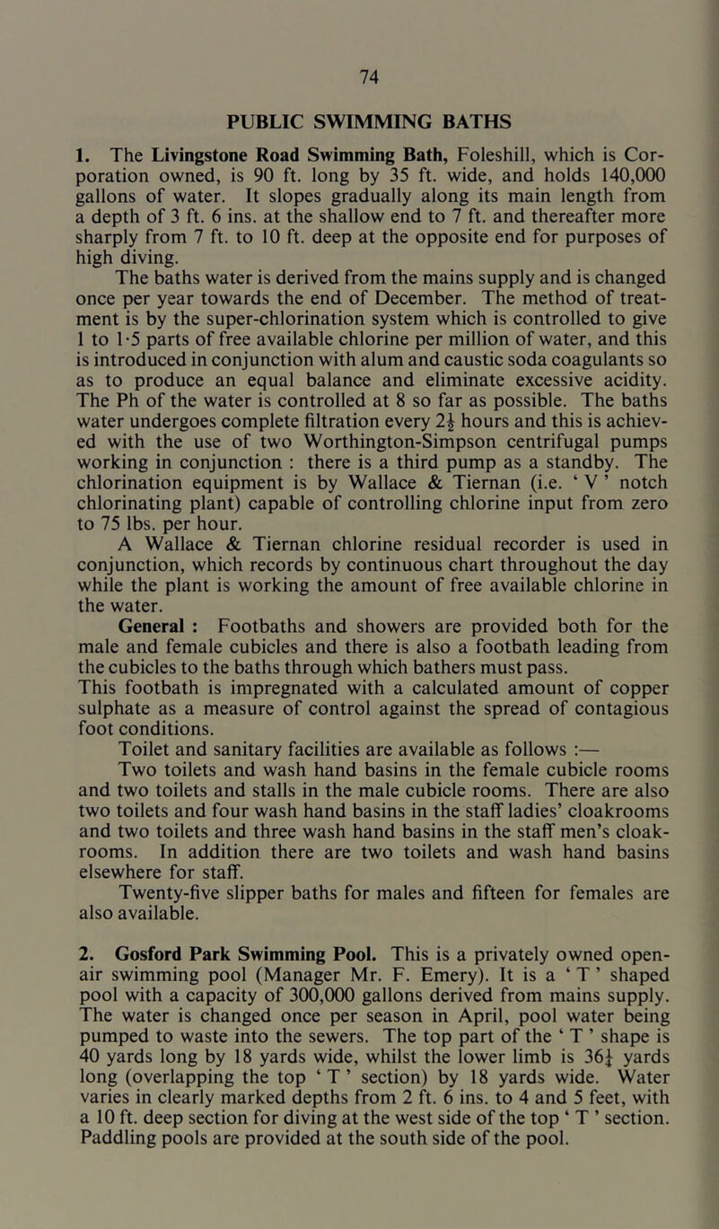 PUBLIC SWIMMING BATHS 1. The Livingstone Road Swimming Bath, Foleshill, which is Cor- poration owned, is 90 ft. long by 35 ft. wide, and holds 140,000 gallons of water. It slopes gradually along its main length from a depth of 3 ft. 6 ins. at the shallow end to 7 ft. and thereafter more sharply from 7 ft. to 10 ft. deep at the opposite end for purposes of high diving. The baths water is derived from the mains supply and is changed once per year towards the end of December. The method of treat- ment is by the super-chlorination system which is controlled to give 1 to 1-5 parts of free available chlorine per million of water, and this is introduced in conjunction with alum and caustic soda coagulants so as to produce an equal balance and eliminate excessive acidity. The Ph of the water is controlled at 8 so far as possible. The baths water undergoes complete filtration every 2| hours and this is achiev- ed with the use of two Worthington-Simpson centrifugal pumps working in conjunction : there is a third pump as a standby. The chlorination equipment is by Wallace & Tiernan (i.e. ‘ V ’ notch chlorinating plant) capable of controlling chlorine input from zero to 75 lbs. per hour. A Wallace & Tiernan chlorine residual recorder is used in conjunction, which records by continuous chart throughout the day while the plant is working the amount of free available chlorine in the water. General : Footbaths and showers are provided both for the male and female cubicles and there is also a footbath leading from the cubicles to the baths through which bathers must pass. This footbath is impregnated with a calculated amount of copper sulphate as a measure of control against the spread of contagious foot conditions. Toilet and sanitary facilities are available as follows ;— Two toilets and wash hand basins in the female cubicle rooms and two toilets and stalls in the male cubicle rooms. There are also two toilets and four wash hand basins in the staff ladies’ cloakrooms and two toilets and three wash hand basins in the staff men’s cloak- rooms. In addition there are two toilets and wash hand basins elsewhere for staff. Twenty-five slipper baths for males and fifteen for females are also available. 2. Gosford Park Swimming Pool. This is a privately owned open- air swimming pool (Manager Mr. F. Emery). It is a ‘ T ’ shaped pool with a capacity of 300,000 gallons derived from mains supply. The water is changed once per season in April, pool water being pumped to waste into the sewers. The top part of the ‘ T ’ shape is 40 yards long by 18 yards wide, whilst the lower limb is 36^ yards long (overlapping the top ‘ T ’ section) by 18 yards wide. Water varies in clearly marked depths from 2 ft. 6 ins. to 4 and 5 feet, with a 10 ft. deep section for diving at the west side of the top ‘ T ’ section. Paddling pools are provided at the south side of the pool.