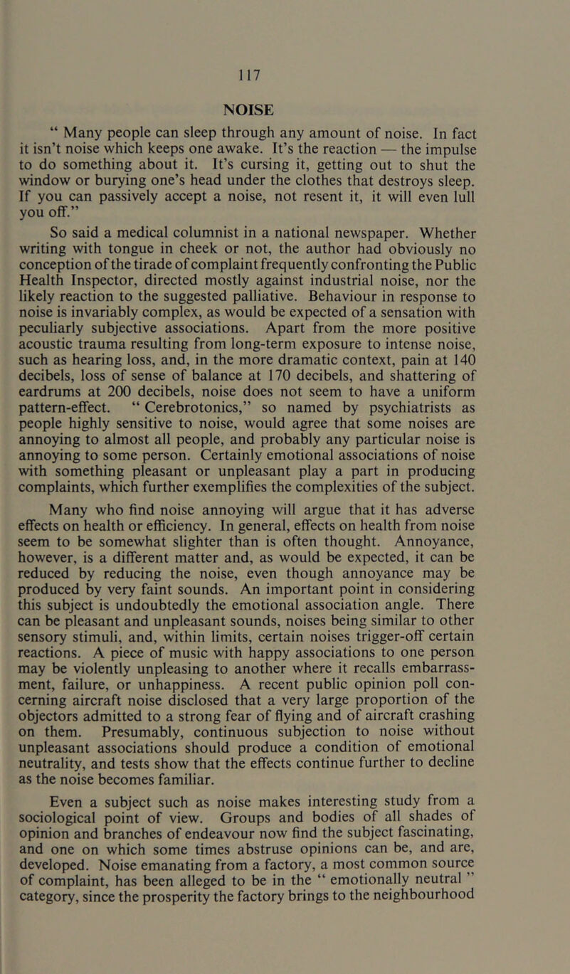 NOISE “ Many people can sleep through any amount of noise. In fact it isn’t noise which keeps one awake. It’s the reaction — the impulse to do something about it. It’s cursing it, getting out to shut the window or burying one’s head under the clothes that destroys sleep. If you can passively accept a noise, not resent it, it will even lull you off.” So said a medical columnist in a national newspaper. Whether writing with tongue in cheek or not, the author had obviously no conception of the tirade of complaint frequently confronting the Public Health Inspector, directed mostly against industrial noise, nor the likely reaction to the suggested palliative. Behaviour in response to noise is invariably complex, as would be expected of a sensation with peculiarly subjective associations. Apart from the more positive acoustic trauma resulting from long-term exposure to intense noise, such as hearing loss, and, in the more dramatic context, pain at 140 decibels, loss of sense of balance at 170 decibels, and shattering of eardrums at 200 decibels, noise does not seem to have a uniform pattern-effect. “ Cerebrotonics,” so named by psychiatrists as people highly sensitive to noise, would agree that some noises are annoying to almost all people, and probably any particular noise is annoying to some person. Certainly emotional associations of noise with something pleasant or unpleasant play a part in producing complaints, which further exemplifies the complexities of the subject. Many who find noise annoying will argue that it has adverse effects on health or efficiency. In general, effects on health from noise seem to be somewhat slighter than is often thought. Annoyance, however, is a different matter and, as would be expected, it can be reduced by reducing the noise, even though annoyance may be produced by very faint sounds. An important point in considering this subject is undoubtedly the emotional association angle. There can be pleasant and unpleasant sounds, noises being similar to other sensory stimuli, and, within limits, certain noises trigger-off certain reactions. A piece of music with happy associations to one person may be violently unpleasing to another where it recalls embarrass- ment, failure, or unhappiness. A recent public opinion poll con- cerning aircraft noise disclosed that a very large proportion of the objectors admitted to a strong fear of flying and of aircraft crashing on them. Presumably, continuous subjection to noise without unpleasant associations should produce a condition of emotional neutrality, and tests show that the effects continue further to decline as the noise becomes familiar. Even a subject such as noise makes interesting study from a sociological point of view. Groups and bodies of all shades of opinion and branches of endeavour now find the subject fascinating, and one on which some times abstruse opinions can be, and are, developed. Noise emanating from a factory, a most common source of complaint, has been alleged to be in the “ emotionally neutral ” category, since the prosperity the factory brings to the neighbourhood