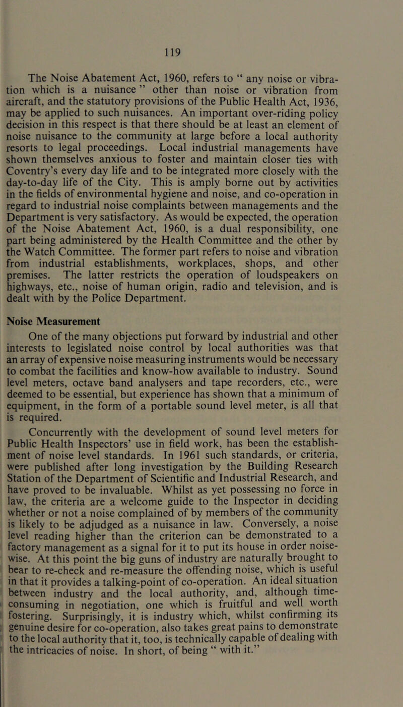 The Noise Abatement Act, 1960, refers to “ any noise or vibra- tion which is a nuisance ” other than noise or vibration from aircraft, and the statutory provisions of the Public Health Act, 1936, may be applied to such nuisances. An important over-riding policy decision in this respect is that there should be at least an element of noise nuisance to the community at large before a local authority resorts to legal proceedings. Local industrial managements have shown themselves anxious to foster and maintain closer ties with Coventry’s every day life and to be integrated more closely with the day-to-day life of the City. This is amply borne out by activities in the fields of environmental hygiene and noise, and co-operation in regard to industrial noise complaints between managements and the Department is very satisfactory. As would be expected, the operation of the Noise Abatement Act, 1960, is a dual responsibility, one part being administered by the Health Committee and the other by the Watch Committee. The former part refers to noise and vibration from industrial establishments, workplaces, shops, and other premises. The latter restricts the operation of loudspeakers on highways, etc., noise of human origin, radio and television, and is dealt with by the Police Department. Noise Measurement One of the many objections put forward by industrial and other interests to legislated noise control by local authorities was that an array of expensive noise measuring instruments would be necessary to combat the facilities and know-how available to industry. Sound level meters, octave band analysers and tape recorders, etc., were deemed to be essential, but experience has shown that a minimum of equipment, in the form of a portable sound level meter, is all that is required. Concurrently with the development of sound level meters for Public Health Inspectors’ use in field work, has been the establish- ment of noise level standards. In 1961 such standards, or criteria, were published after long investigation by the Building Research Station of the Department of Scientific and Industrial Research, and have proved to be invaluable. Whilst as yet possessing no force in law, the criteria are a welcome guide to the Inspector in deciding whether or not a noise complained of by members of the community is likely to be adjudged as a nuisance in law. Conversely, a noise level reading higher than the criterion can be demonstrated to a factory management as a signal for it to put its house in order noise- wise. At this point the big guns of industry are naturally brought to bear to re-check and re-measure the offending noise, which is useful in that it provides a talking-point of co-operation. An ideal situation between industry and the local authority, and, although time- consuming in negotiation, one which is fruitful and well worth fostering. Surprisingly, it is industry which, whilst confirming its genuine desire for co-operation, also takes great pains to demonstrate to the local authority that it, too, is technically capable of dealing with the intricacies of noise. In short, of being “ with it.”