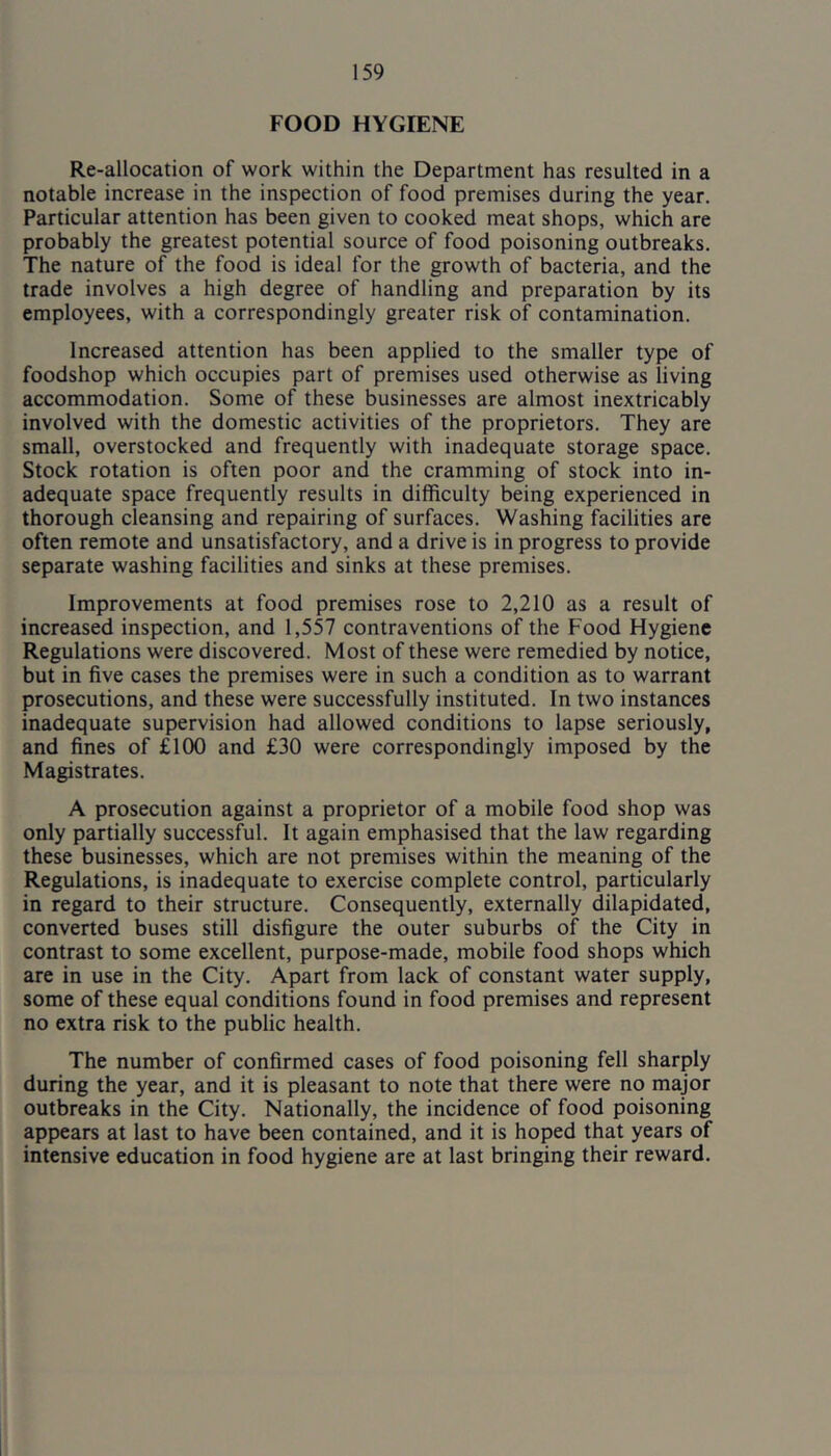 FOOD HYGIENE Re-allocation of work within the Department has resulted in a notable increase in the inspection of food premises during the year. Particular attention has been given to cooked meat shops, which are probably the greatest potential source of food poisoning outbreaks. The nature of the food is ideal for the growth of bacteria, and the trade involves a high degree of handling and preparation by its employees, with a correspondingly greater risk of contamination. Increased attention has been applied to the smaller type of foodshop which occupies part of premises used otherwise as living accommodation. Some of these businesses are almost inextricably involved with the domestic activities of the proprietors. They are small, overstocked and frequently with inadequate storage space. Stock rotation is often poor and the cramming of stock into in- adequate space frequently results in difficulty being experienced in thorough cleansing and repairing of surfaces. Washing facilities are often remote and unsatisfactory, and a drive is in progress to provide separate washing facilities and sinks at these premises. Improvements at food premises rose to 2,210 as a result of increased inspection, and 1,557 contraventions of the Food Hygiene Regulations were discovered. Most of these were remedied by notice, but in five cases the premises were in such a condition as to warrant prosecutions, and these were successfully instituted. In two instances inadequate supervision had allowed conditions to lapse seriously, and fines of £100 and £30 were correspondingly imposed by the Magistrates. A prosecution against a proprietor of a mobile food shop was only partially successful. It again emphasised that the law regarding these businesses, which are not premises within the meaning of the Regulations, is inadequate to exercise complete control, particularly in regard to their structure. Consequently, externally dilapidated, converted buses still disfigure the outer suburbs of the City in contrast to some excellent, purpose-made, mobile food shops which are in use in the City. Apart from lack of constant water supply, some of these equal conditions found in food premises and represent no extra risk to the public health. The number of confirmed cases of food poisoning fell sharply during the year, and it is pleasant to note that there were no major outbreaks in the City. Nationally, the incidence of food poisoning appears at last to have been contained, and it is hoped that years of intensive education in food hygiene are at last bringing their reward.