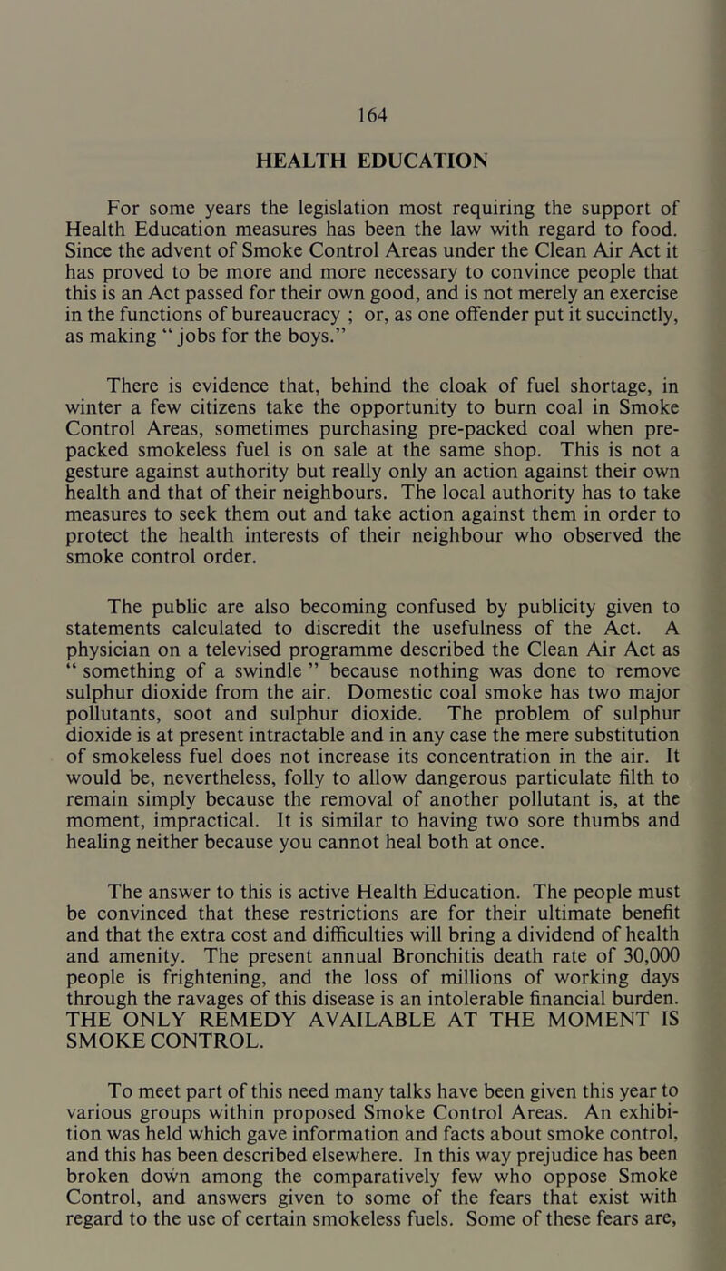 HEALTH EDUCATION For some years the legislation most requiring the support of Health Education measures has been the law with regard to food. Since the advent of Smoke Control Areas under the Clean Air Act it has proved to be more and more necessary to convince people that this is an Act passed for their own good, and is not merely an exercise in the functions of bureaucracy ; or, as one offender put it succinctly, as making “ jobs for the boys.” There is evidence that, behind the cloak of fuel shortage, in winter a few citizens take the opportunity to burn coal in Smoke Control Areas, sometimes purchasing pre-packed coal when pre- packed smokeless fuel is on sale at the same shop. This is not a gesture against authority but really only an action against their own health and that of their neighbours. The local authority has to take measures to seek them out and take action against them in order to protect the health interests of their neighbour who observed the smoke control order. The public are also becoming confused by publicity given to statements calculated to discredit the usefulness of the Act. A physician on a televised programme described the Clean Air Act as “ something of a swindle ” because nothing was done to remove sulphur dioxide from the air. Domestic coal smoke has two major pollutants, soot and sulphur dioxide. The problem of sulphur dioxide is at present intractable and in any case the mere substitution of smokeless fuel does not increase its concentration in the air. It would be, nevertheless, folly to allow dangerous particulate filth to remain simply because the removal of another pollutant is, at the moment, impractical. It is similar to having two sore thumbs and healing neither because you cannot heal both at once. The answer to this is active Health Education. The people must be convinced that these restrictions are for their ultimate benefit and that the extra cost and difficulties will bring a dividend of health and amenity. The present annual Bronchitis death rate of 30,000 people is frightening, and the loss of millions of working days through the ravages of this disease is an intolerable financial burden. THE ONLY REMEDY AVAILABLE AT THE MOMENT IS SMOKE CONTROL. To meet part of this need many talks have been given this year to various groups within proposed Smoke Control Areas. An exhibi- tion was held which gave information and facts about smoke control, and this has been described elsewhere. In this way prejudice has been broken dovvn among the comparatively few who oppose Smoke Control, and answers given to some of the fears that exist with regard to the use of certain smokeless fuels. Some of these fears are,