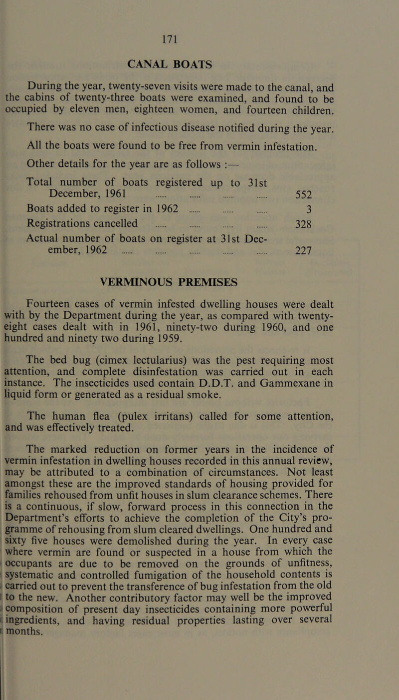 CANAL BOATS During the year, twenty-seven visits were made to the canal, and the cabins of twenty-three boats were examined, and found to be occupied by eleven men, eighteen women, and fourteen children. There was no case of infectious disease notified during the year. All the boats were found to be free from vermin infestation. Other details for the year are as follows :— Total number of boats registered up to 31st December, 1961 552 Boats added to register in 1962 3 Registrations cancelled 328 Actual number of boats on register at 31st Dec- ember, 1962 227 VERMINOUS PREMISES Fourteen cases of vermin infested dwelling houses were dealt with by the Department during the year, as compared with twenty- eight cases dealt with in 1961, ninety-two during 1960, and one hundred and ninety two during 1959. The bed bug (cimex lectularius) was the pest requiring most attention, and complete disinfestation was carried out in each instance. The insecticides used contain D.D.T. and Gammexane in liquid form or generated as a residual smoke. The human flea (pulex irritans) called for some attention, and was effectively treated. The marked reduction on former years in the incidence of vermin infestation in dwelling houses recorded in this annual review, may be attributed to a combination of circumstances. Not least amongst these are the improved standards of housing provided for families rehoused from unfit houses in slum clearance schemes. There is a continuous, if slow, forward process in this connection in the Department’s efforts to achieve the completion of the City’s pro- gramme of rehousing from slum cleared dwellings. One hundred and sixty five houses were demolished during the year. In every case where vermin are found or suspected in a house from which the occupants are due to be removed on the grounds of unfitness, systematic and controlled fumigation of the household contents is . carried out to prevent the transference of bug infestation from the old : to the new. Another contributory factor may well be the improved • composition of present day insecticides containing more powerful I ingredients, and having residual properties lasting over several r months.